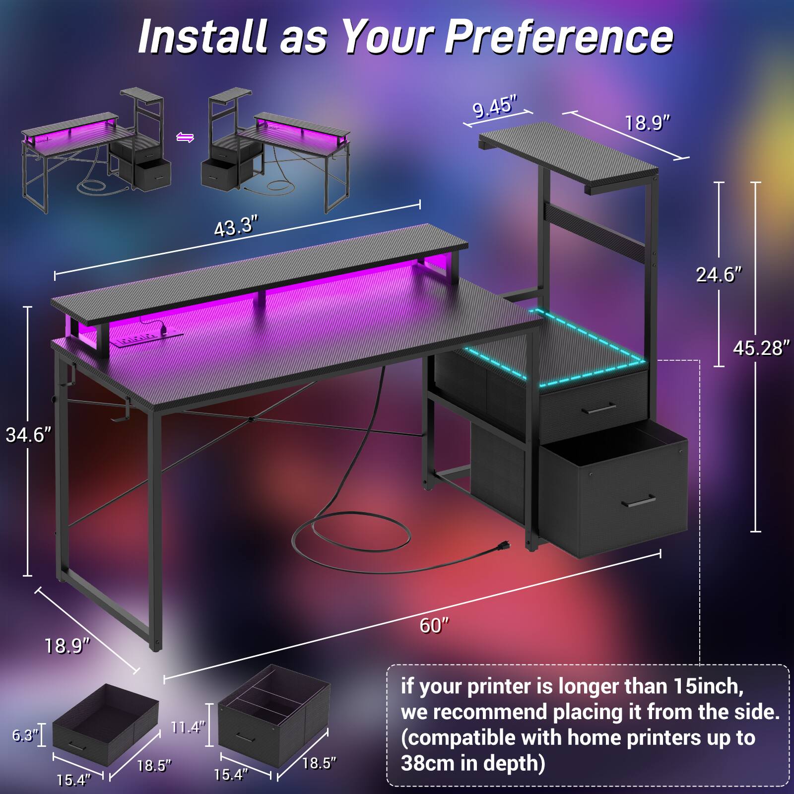 Install as Your Preference

- 9.45"
- 18.9"
- 43.3"
- 24.6"
- 45.28"
- 34.6"
- 18.9"
- 60"
- 6.3"
- 15.4"
- 11.4"
- 18.5"
- 15.4"
- 18.5"

if your printer is longer than 15inch, we recommend placing it from the side. (compatible with home printers up to 38cm in depth)
