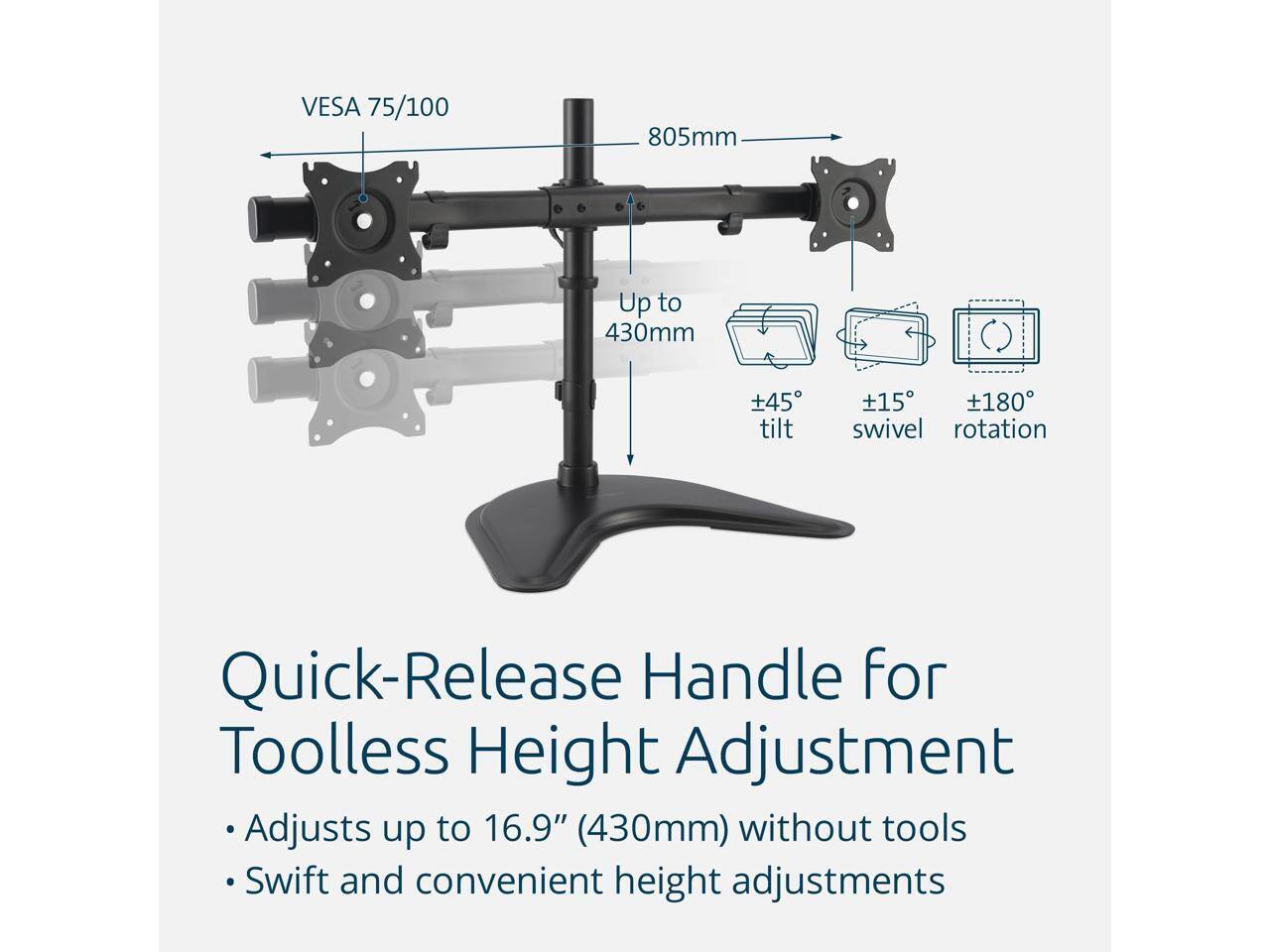 VESA 75/100  
805mm  
Up to 430mm  
±45° tilt  
±15° swivel  
±180° rotation  

Quick-Release Handle for Toolless Height Adjustment  
Adjusts up to 16.9" (430mm) without tools  
Swift and convenient height adjustments