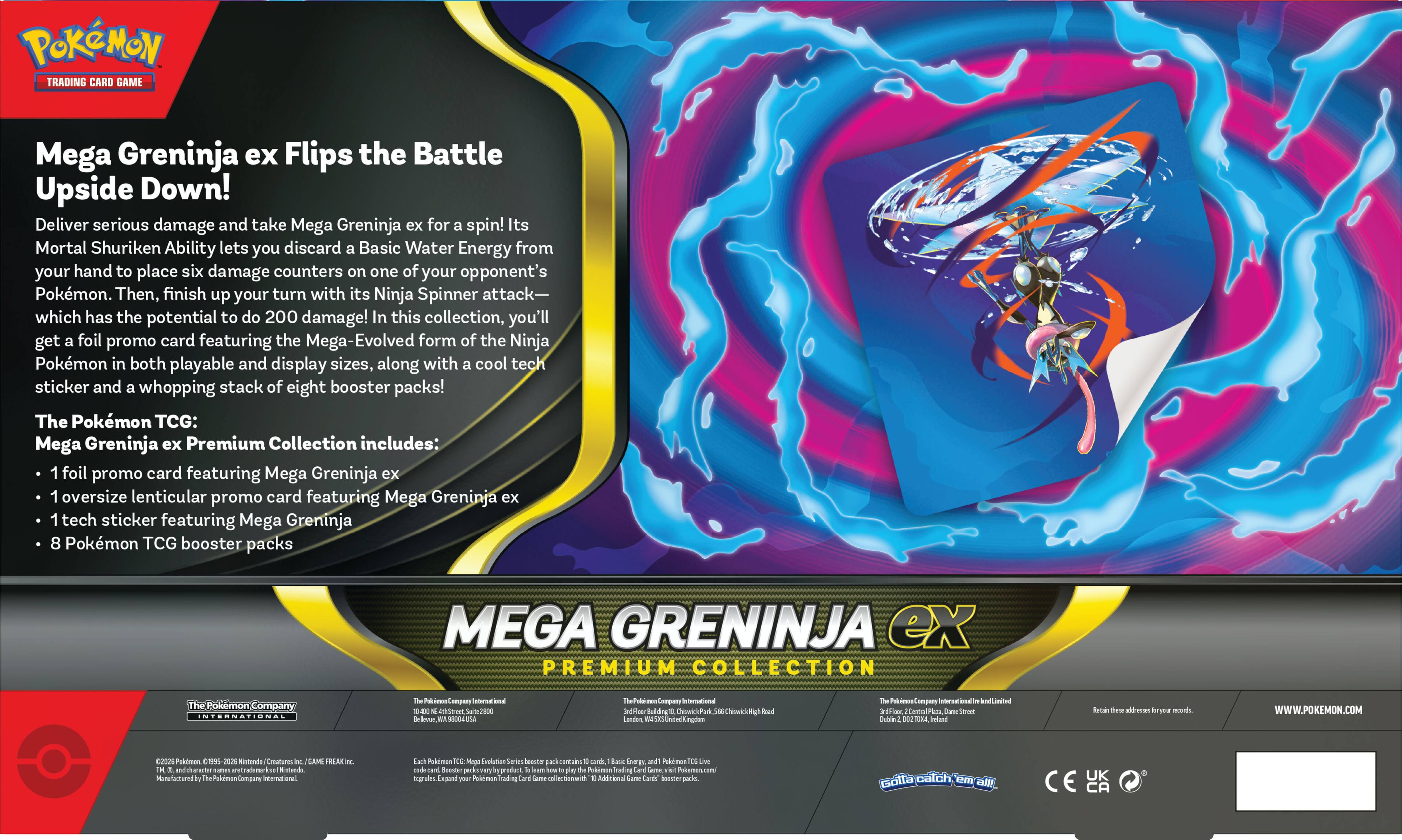 POKÉMON TRADING CARD GAME

Mega Greninja ex Flips the Battle Upside Down!

Deliver serious damage and take Mega Greninja ex for a spin! Its Mortal Shuriken Ability lets you discard a Basic Water Energy from your hand to place six damage counters on one of your opponent's Pokémon. Then, finish up your turn with its Ninja Spinner attack—which has the potential to do 200 damage! In this collection, you'll get a foil promo card featuring the Mega-Evolved form of the Ninja Pokémon in both playable and display sizes, along with a cool tech sticker and a whopping stack of eight booster packs!

The Pokémon TCG: Mega Greninja ex Premium Collection includes:

- 1 foil promo card featuring Mega Greninja ex
- 1 oversized lenticular promo card featuring Mega Greninja ex
- 1 tech sticker featuring Mega Greninja
- 8 Pokémon TCG booster packs

Mega Greninja ex Premium Collection

The Pokémon Company International

The Pokémon Company International
1800 Avenue of the Stars, Suite 2000
Los Angeles, CA 90067
www.pokemon.com

The Pokémon Company International
360 Fifth Avenue, 25