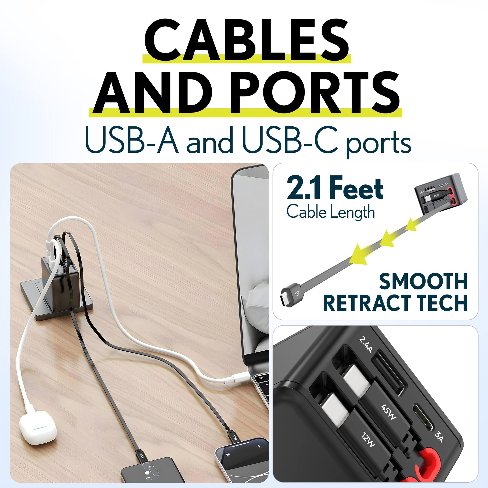 CABLES AND PORTS  
USB-A and USB-C ports  
2.1 Feet - Cable Length  
SMOOTH RETRACT TECH  
2.4A | 45W | 12W