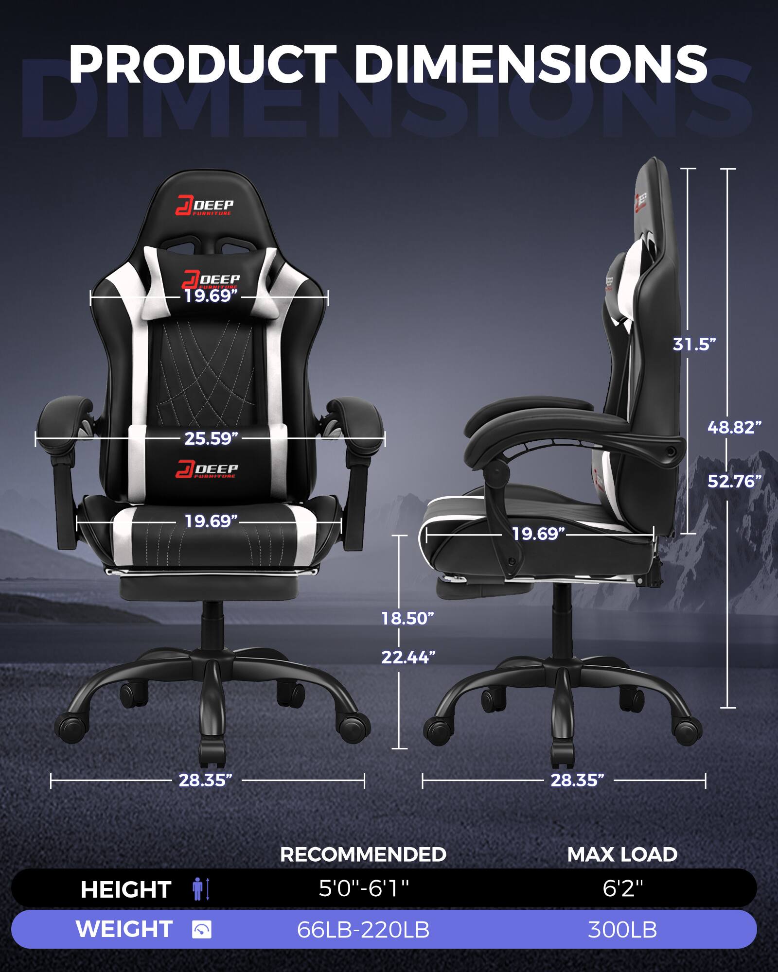 PRODUCT DIMENSIONS

DEEP FURNITURE

- WIDTH: 19.69"
- DEPTH: 25.59"
- HEIGHT: 31.5"
- SEAT HEIGHT: 19.69"
- SEAT DEPTH: 18.50"
- ARMREST HEIGHT: 22.44"
- ARMREST WIDTH: 28.35"
- BACKREST HEIGHT: 48.82"
- OVERALL HEIGHT: 52.76"

RECOMMENDED HEIGHT: 5'0" - 6'1"
MAX LOAD HEIGHT: 6'2"

WEIGHT RANGE: 66LB - 220LB
MAX LOAD WEIGHT: 300LB