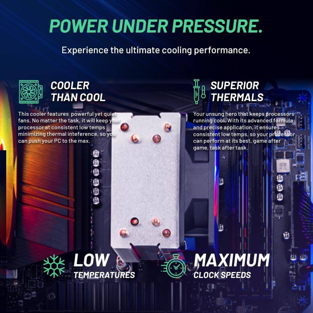 **POWER UNDER PRESSURE.**  
Experience the ultimate cooling performance.

**COOLER THAN COOL**  
This cooler features powerful yet quiet fans. No matter the task, it will keep your processor at consistent low temps minimizing thermal interference, so you can push your PC to the max.

**SUPERIOR THERMALS**  
Your unsung hero that keeps processors running cool. With its advanced formula and precise application, it ensures consistent low temps, so your processor can perform at its best, game after game, task after task.

**LOW TEMPERATURES**  
**MAXIMUM CLOCK SPEEDS**