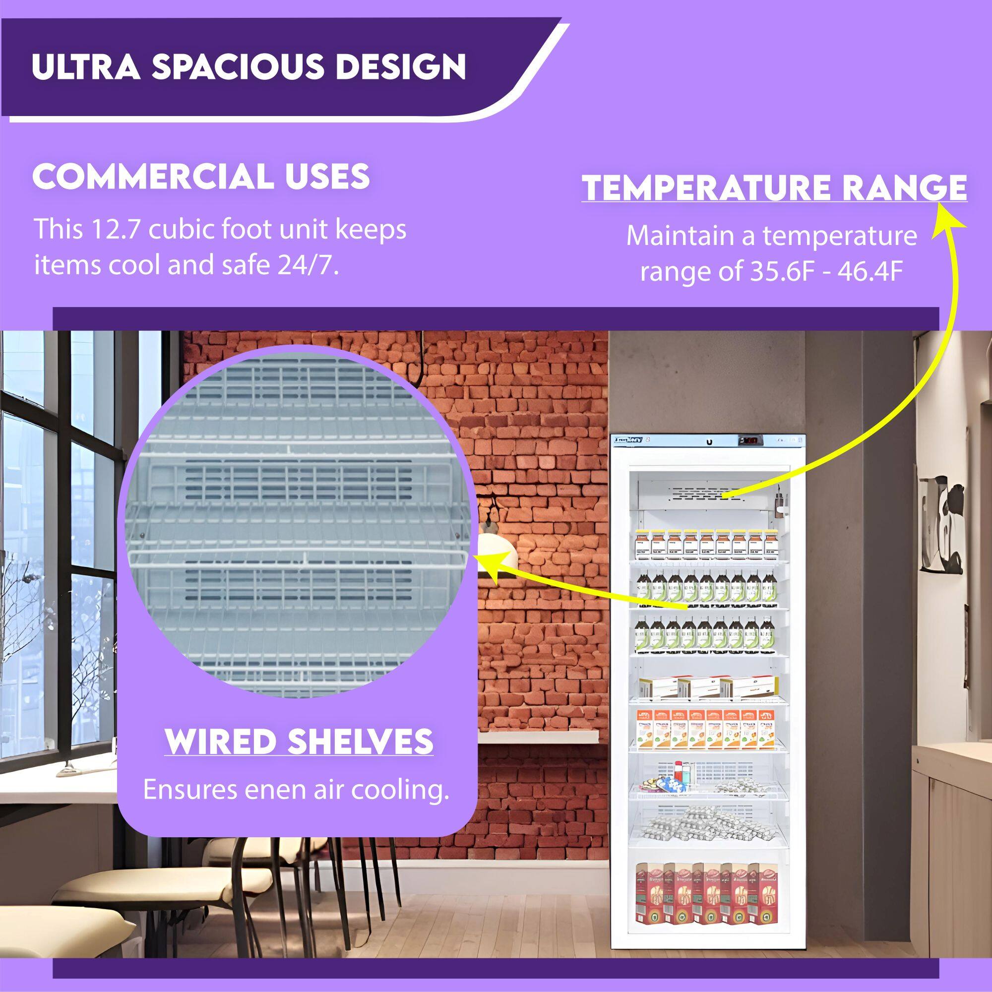 ULTRA SPACIOUS DESIGN

COMMERCIAL USES
This 12.7 cubic foot unit keeps items cool and safe 24/7.

WIRED SHELVES
Ensures even air cooling.

TEMPERATURE RANGE
Maintain a temperature range of 35.6°F - 46.4°F
