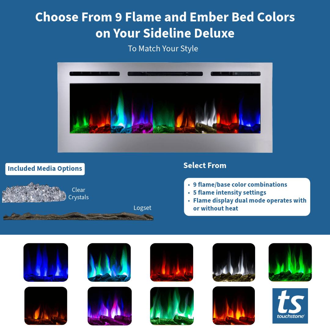 Choose From 9 Flame and Ember Bed Colors on Your Sideline Deluxe To Match Your Style

Included Media Options
- Clear Crystals
- Logset

Select From
- 9 flame/base color combinations
- 5 flame intensity settings
- Flame display dual mode operates with or without heat

ts touchstone