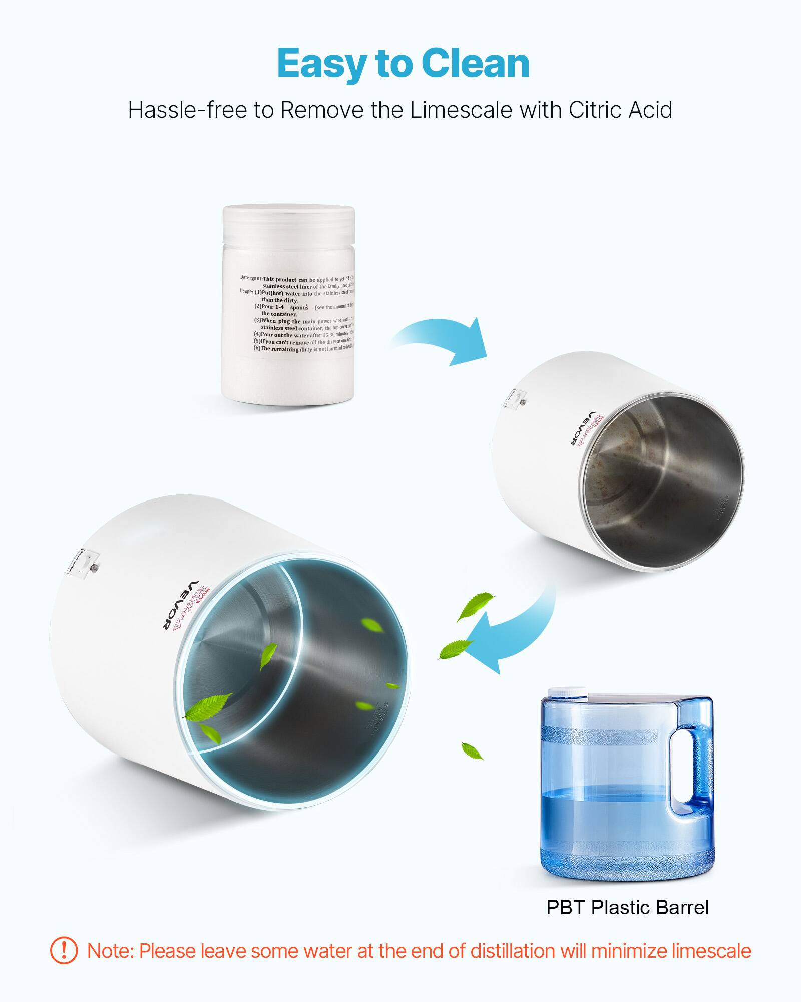 Easy to Clean  
Hassle-free to Remove the Limescale with Citric Acid

Detergents  
This product can be applied to the stainless steel inner of the family water heater.  
(1) Pour the dirty water into the stainless steel container.  
(2) Pour 14 spoons (about 100g) of the powder into the water.  
(3) Plug the main power and turn on the water heater.  
(4) When the water is boiling, turn off the power and let it sit for 23 minutes.  
(5) If you can't see the dirty water, all the dirt is removed.  
(6) The remaining dirty water is not harmful.

PBT Plastic Barrel

Note: Please leave some water at the end of distillation will minimize limescale