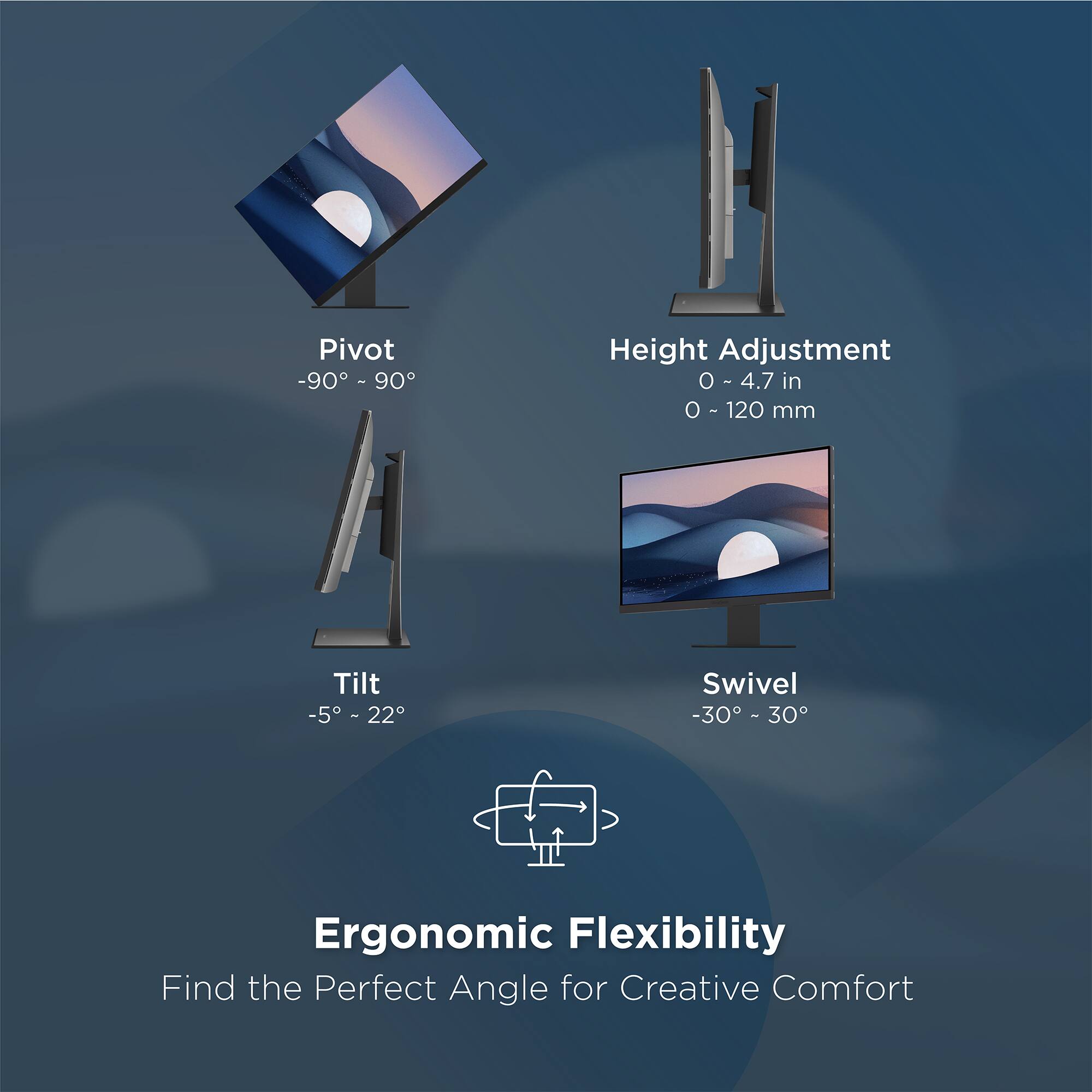 Pivot -90° - 90°  
Height Adjustment 0 ~ 4.7 in (0 - 120 mm)  
Tilt -5° - 22°  
Swivel -30° - 30°  

Ergonomic Flexibility  
Find the Perfect Angle for Creative Comfort