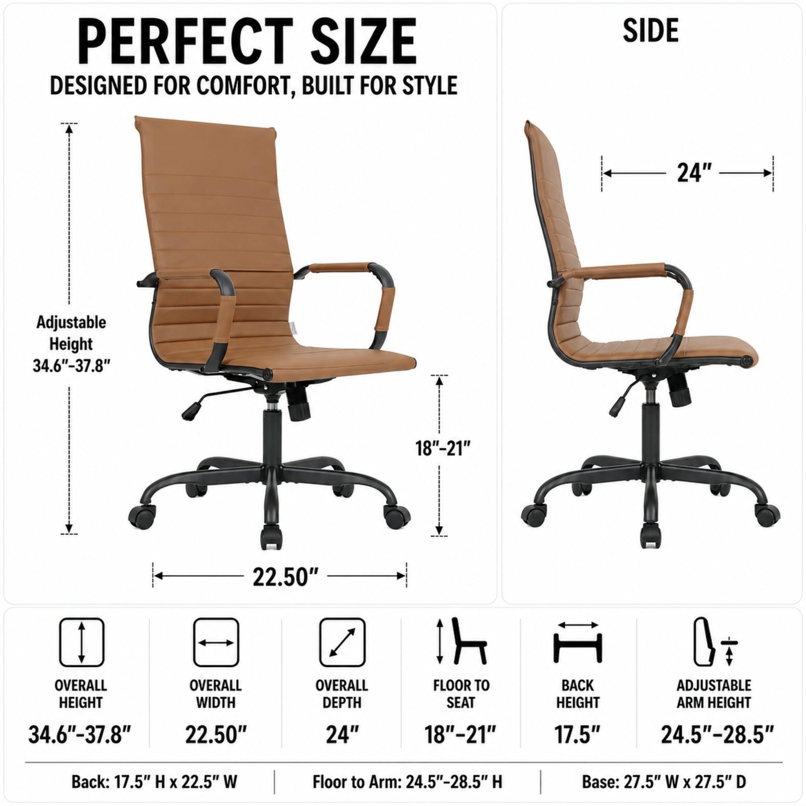 PERFECT SIZE  
DESIGNED FOR COMFORT, BUILT FOR STYLE

SIDE  
24"  
Adjustable Height 34.6"-37.8"  
18"-21"  
22.50"  

OVERALL HEIGHT  
OVERALL WIDTH  
OVERALL DEPTH  
FLOOR TO SEAT  
BACK HEIGHT  
ADJUSTABLE ARM HEIGHT  
34.6"-37.8"  
22.50"  
24"  
18"-21"  
17.5"  
24.5"-28.5"  

Back: 17.5" H X 22.5" W  
Floor to Arm: 24.5"-28.5" H  
Base: 27.5" W X 27.5" D