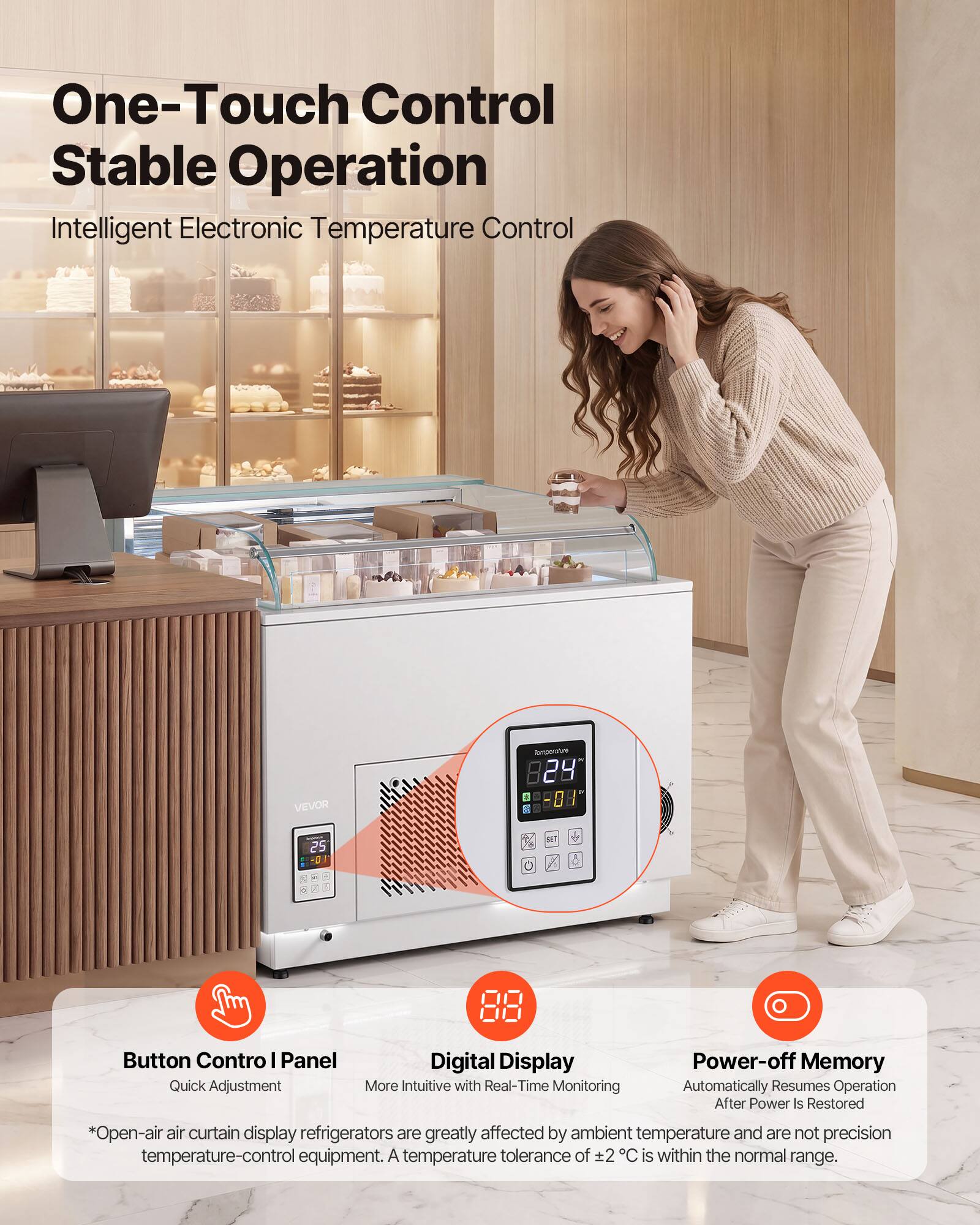 One-Touch Control Stable Operation Intelligent Electronic Temperature Control

VEVOR

Button Control I Panel
Quick Adjustment

Digital Display
More Intuitive with Real-Time Monitoring

Power-off Memory
Automatically Resumes Operation After Power Is Restored

*Open-air air curtain display refrigerators are greatly affected by ambient temperature and are not precision temperature-control equipment. A temperature tolerance of ±2°C is within the normal range.