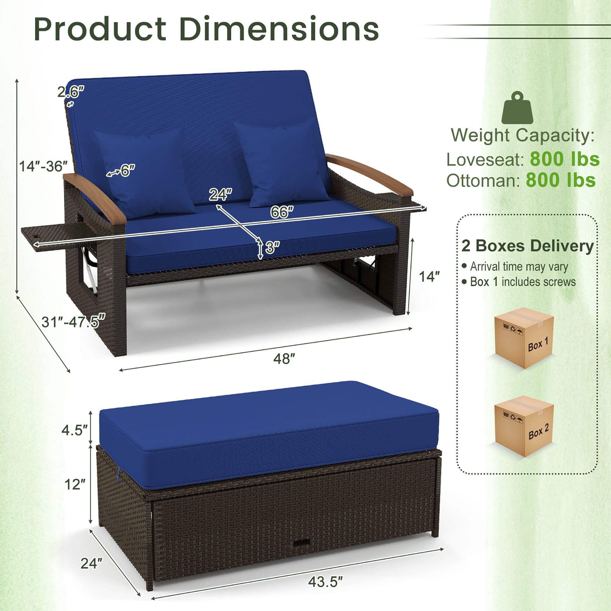 Product Dimensions: 2.6, 14"-36", 6", 24", 66", 3", 14", 31"-47.5", 48", 4.5", 12", 24", 43.5"

Weight Capacity: Loveseat: 800 lbs, Ottoman: 800 lbs

2 Boxes Delivery, Arrival time may vary, Box 1 includes screws, Box 1, Box 2