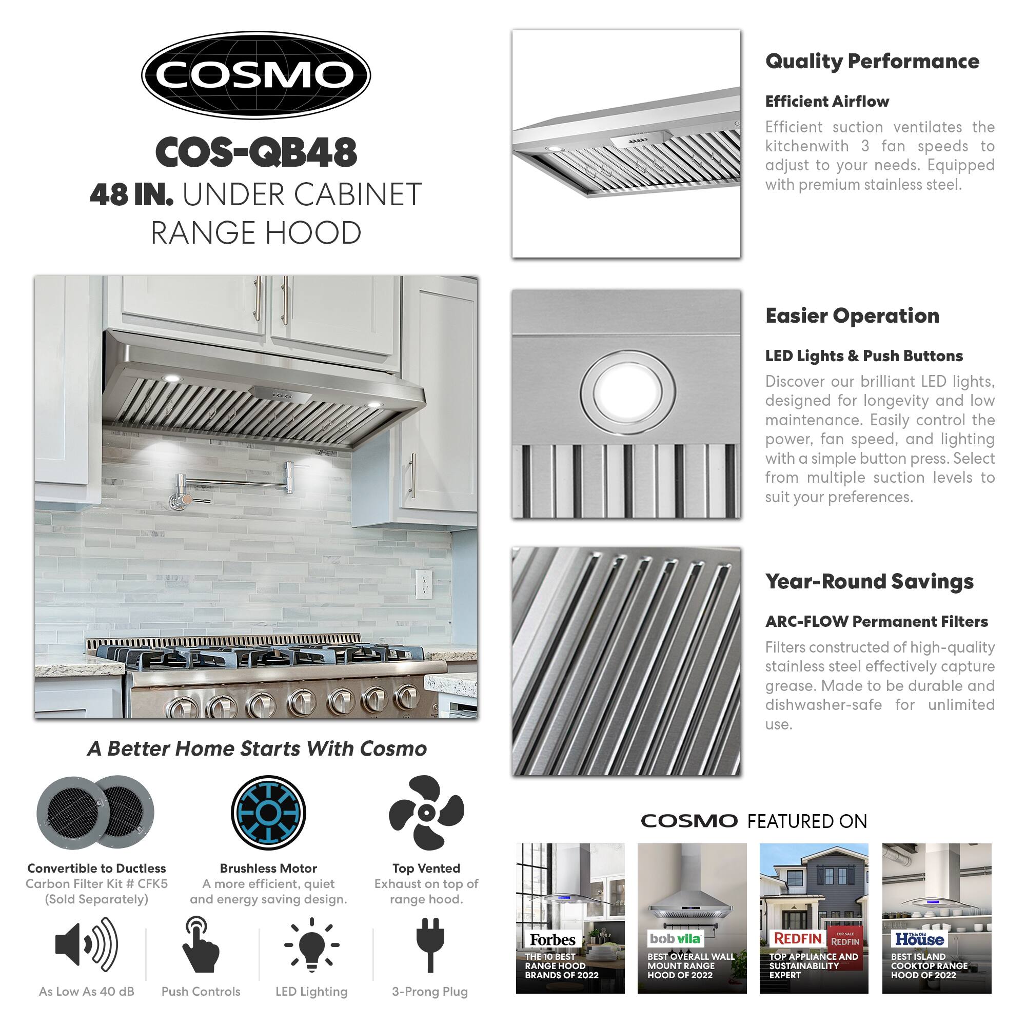 COSMO COS-QB48 48 IN. UNDER CABINET RANGE HOOD

Quality Performance
Efficient Airflow
Efficient suction ventilates the kitchen with 3 fan speeds to adjust to your needs. Equipped with premium stainless steel.

Easier Operation
LED Lights & Push Buttons
Discover our brilliant LED lights, designed for longevity and low maintenance. Easily control the power, fan speed, and lighting with a simple button press. Select from multiple suction levels to suit your preferences.

Year-Round Savings
ARC-FLOW Permanent Filters
Filters constructed of high-quality stainless steel effectively capture grease. Made to be durable and dishwasher-safe for unlimited use.

COSMO FEATURED ON
Convertible to Ductless Carbon Filter Kit # CFK5 (Sold Separately)
Brushless Motor
A more efficient, quiet, and energy-saving design.
Top Vented Exhaust on top of range hood.
As Low As 40 dB
Push Controls
LED Lighting
3-Prong Plug

Forbes
THE 10 BEST RANGE HOODS OF 2022
bob villa
BEST OVERALL WALL MOUNT RANGE HOOD OF 2022
REDEFINITION
TOP APPLIANCE AND SUSTAIN