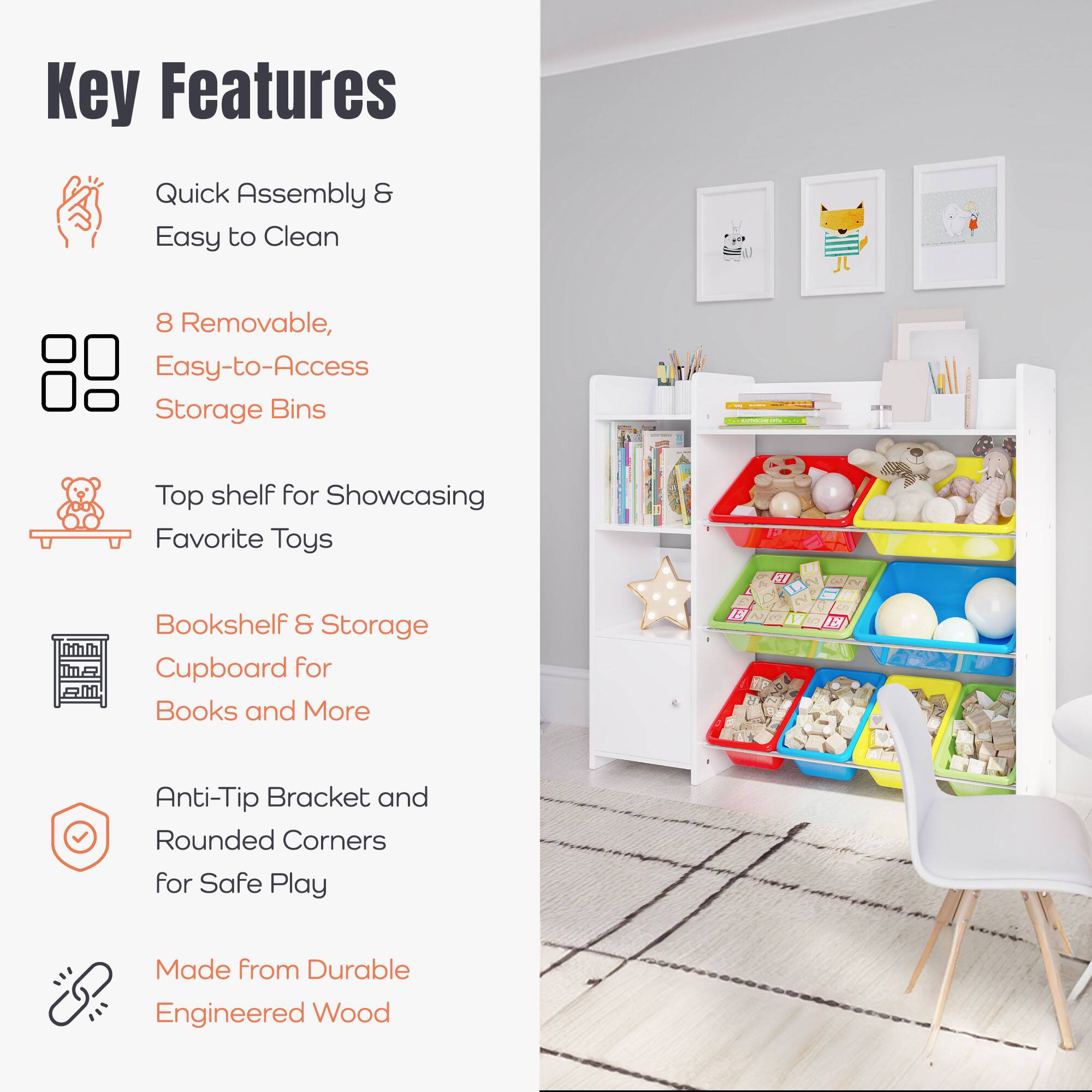 Key Features

- Quick Assembly & Easy to Clean
- 8 Removable, Easy-to-Access Storage Bins
- Top shelf for Showcasing Favorite Toys
- Bookshelf & Storage Cupboard for Books and More
- Anti-Tip Bracket and Rounded Corners for Safe Play
- Made from Durable Engineered Wood