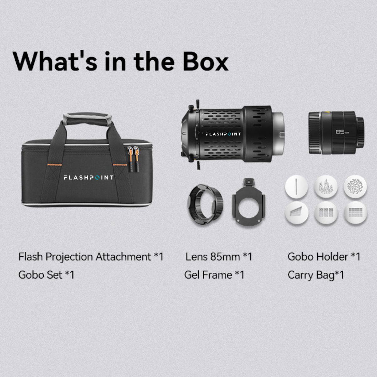 What's in the Box

FLASHPOINT NT B5

FLASHPOINT I

Flash Projection Attachment *1

Gobo Set *1

Lens 85mm *1

Gobo Holder *1

Gel Frame *1

Carry Bag* 1