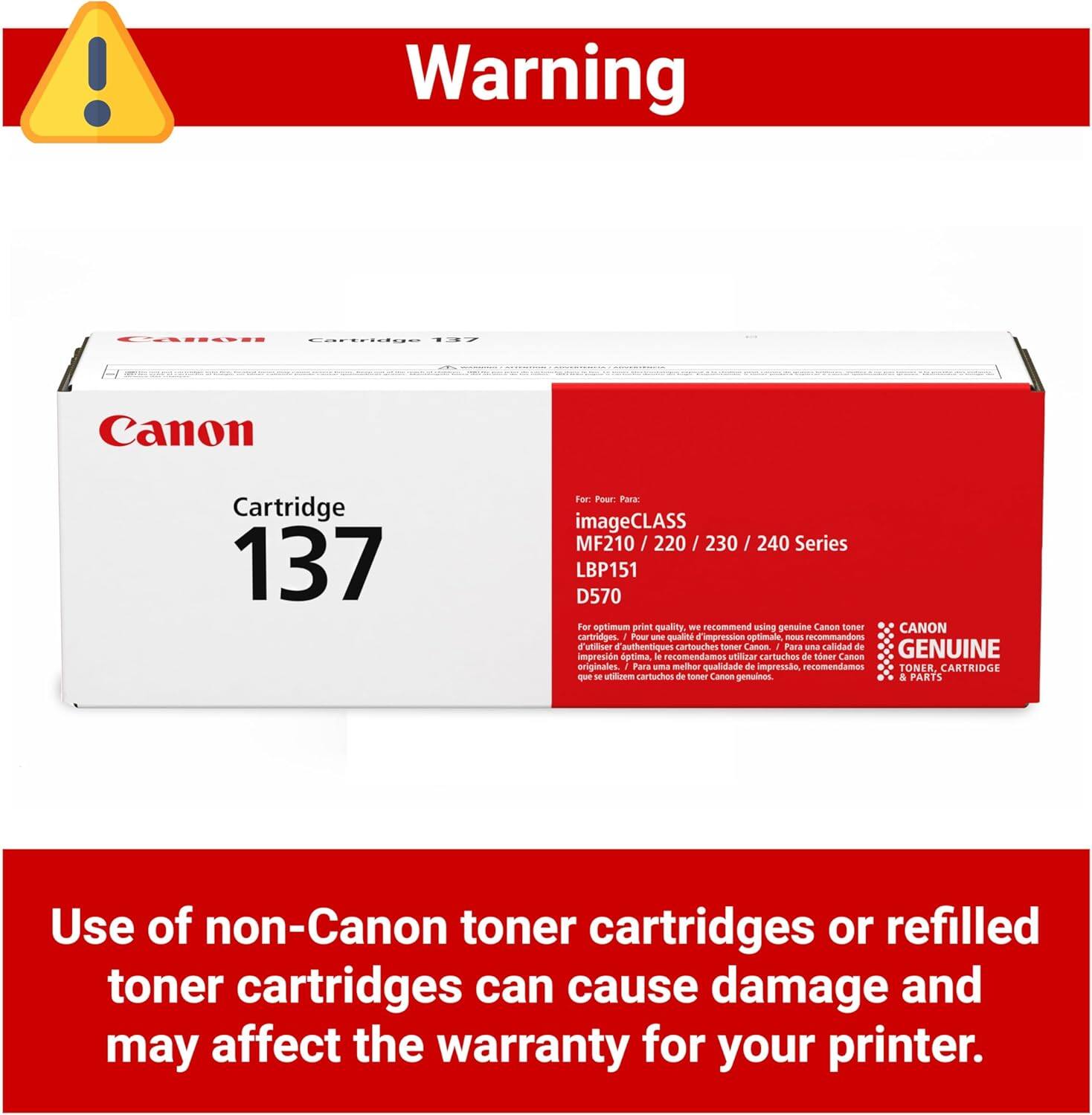 Warning

AEs O.OOO EF Canon Cartridge 137 Fer Foar Fara imageCLASS MF210 / 220 / 230 / 240 Series LBP151 D570

For optimum print quality, we recommend using genuine Canon toner cartridges. Pour une qualité d'impression optimun, nous recommandons l'utilisation d'authentiques cartouches de toner Canon. Para una calidad de impresión óptima, le recomendamos utilizar cartuchos de toner Canon originales. Para una mejor calidad de impresión, recomendamos utilizar toner, cartuchos y partes de Canon genuinos.

Use of non-Canon toner cartridges or refilled toner cartridges can cause damage and may affect the warranty for your printer.