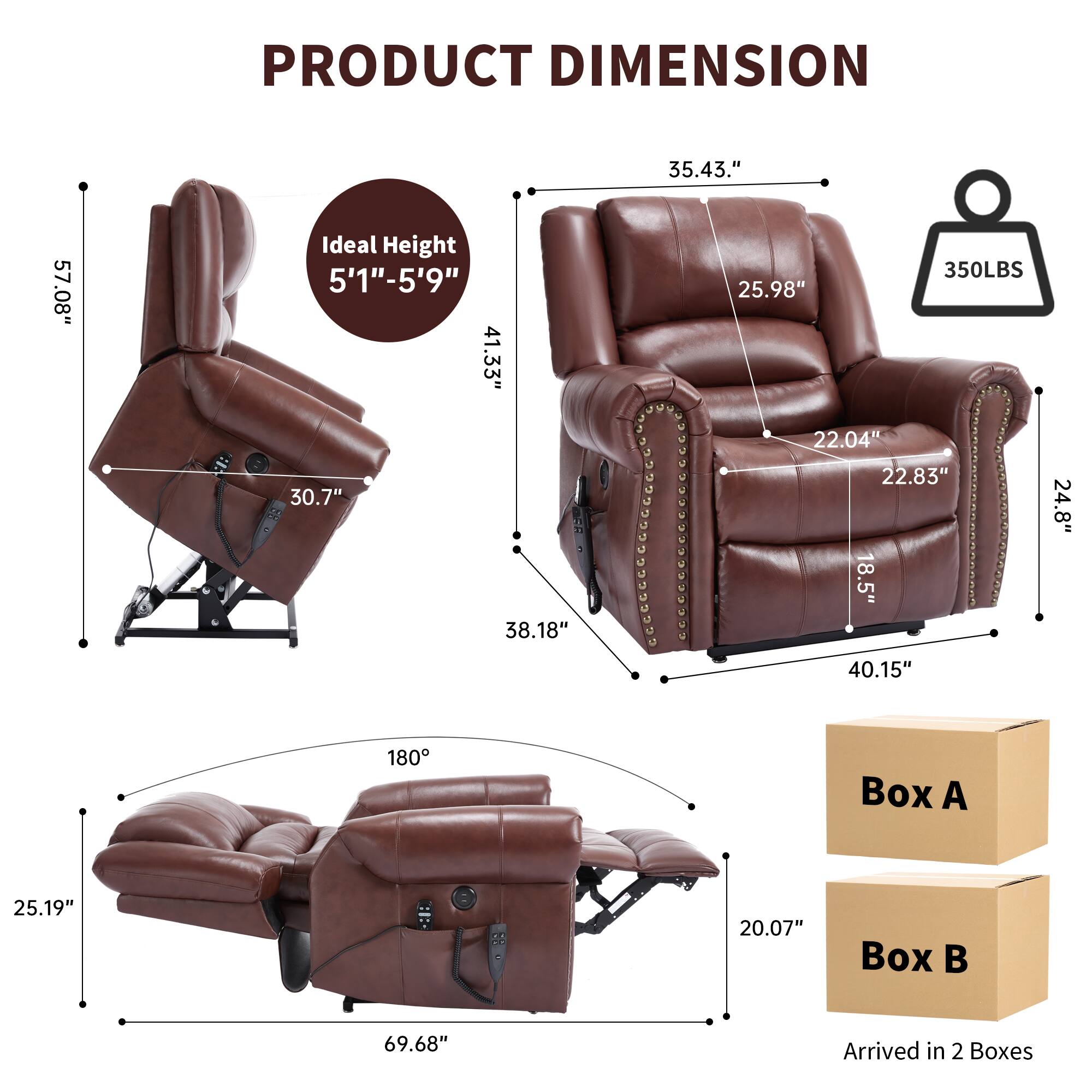 PRODUCT DIMENSION  
35.43" x 57.08"  
Ideal Height 5'1"-5'9"  
41.33" x 30.7" x 38.18"  
350LBS  
25.98" x 22.04" x 22.83" x 18.5" x 24.8" x 40.15"  
180°  
Box A: 25.19" x 20.07"  
Box B: 69.68"  
Arrived in 2 Boxes
