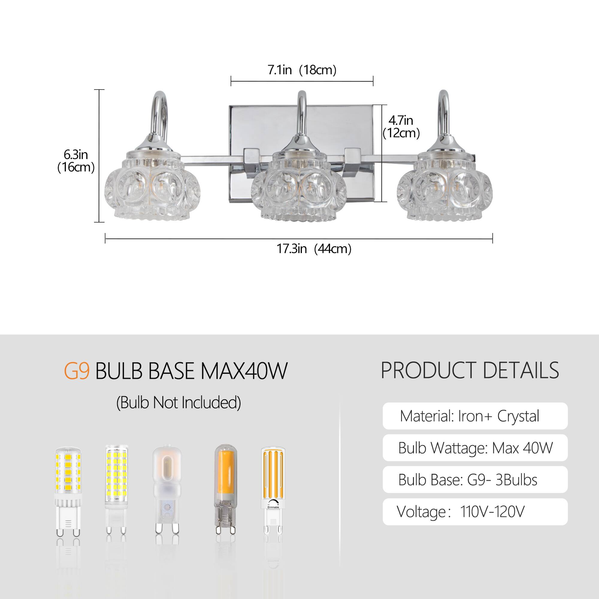 - 7.1in (18cm)
- 6.3in (16cm)
- 4.7in (12cm)
- 17.3in (44cm)

G9 BULB BASE MAX40W (Bulb Not Included)

PRODUCT DETAILS
- Material: Iron + Crystal
- Bulb Wattage: Max 40W
- Bulb Base: G9 - 3Bulbs
- Voltage: 110V-120V