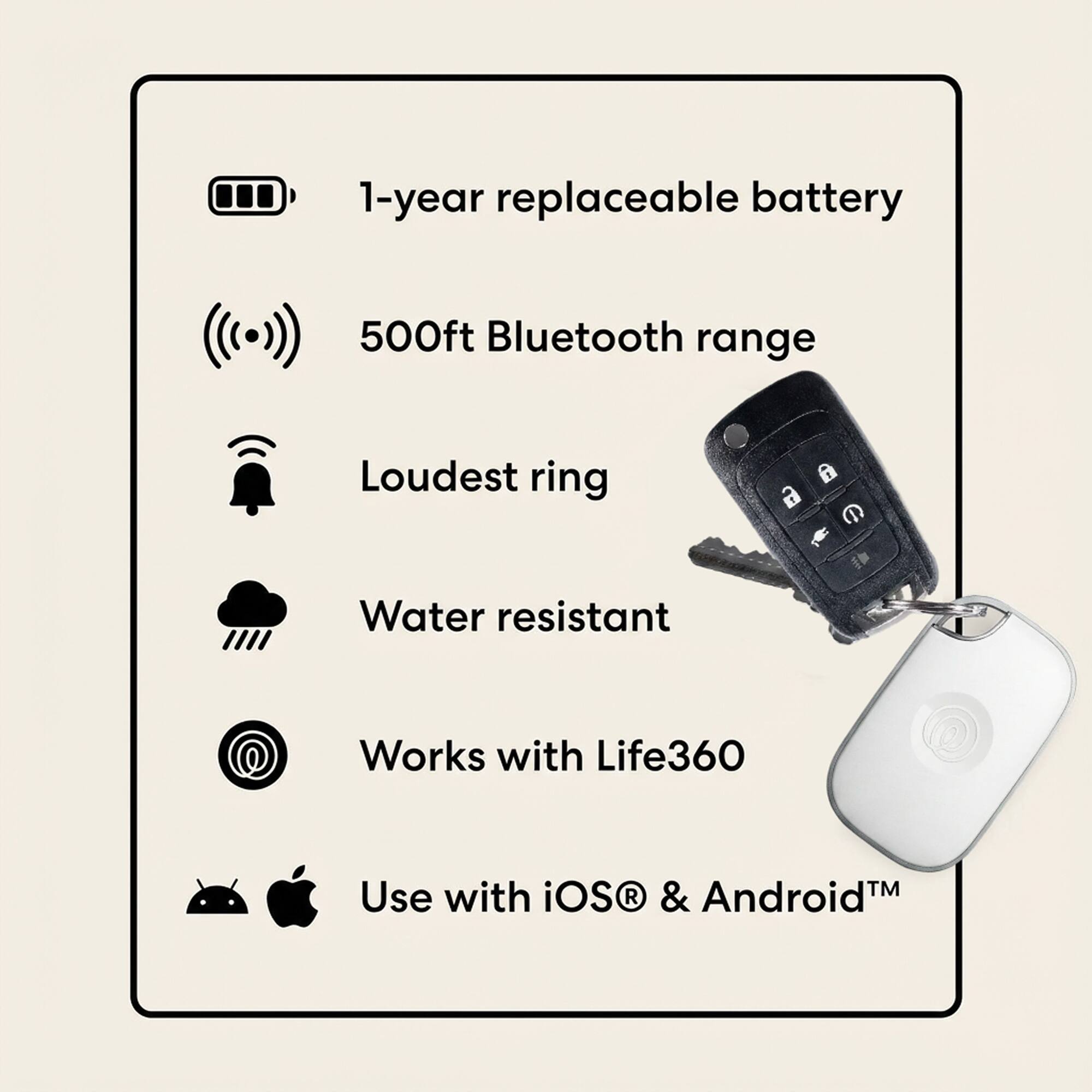 1-year replaceable battery  
500ft Bluetooth range  
Loudest ring  
Water resistant  
Works with Life360  
Use with iOS® & Android™