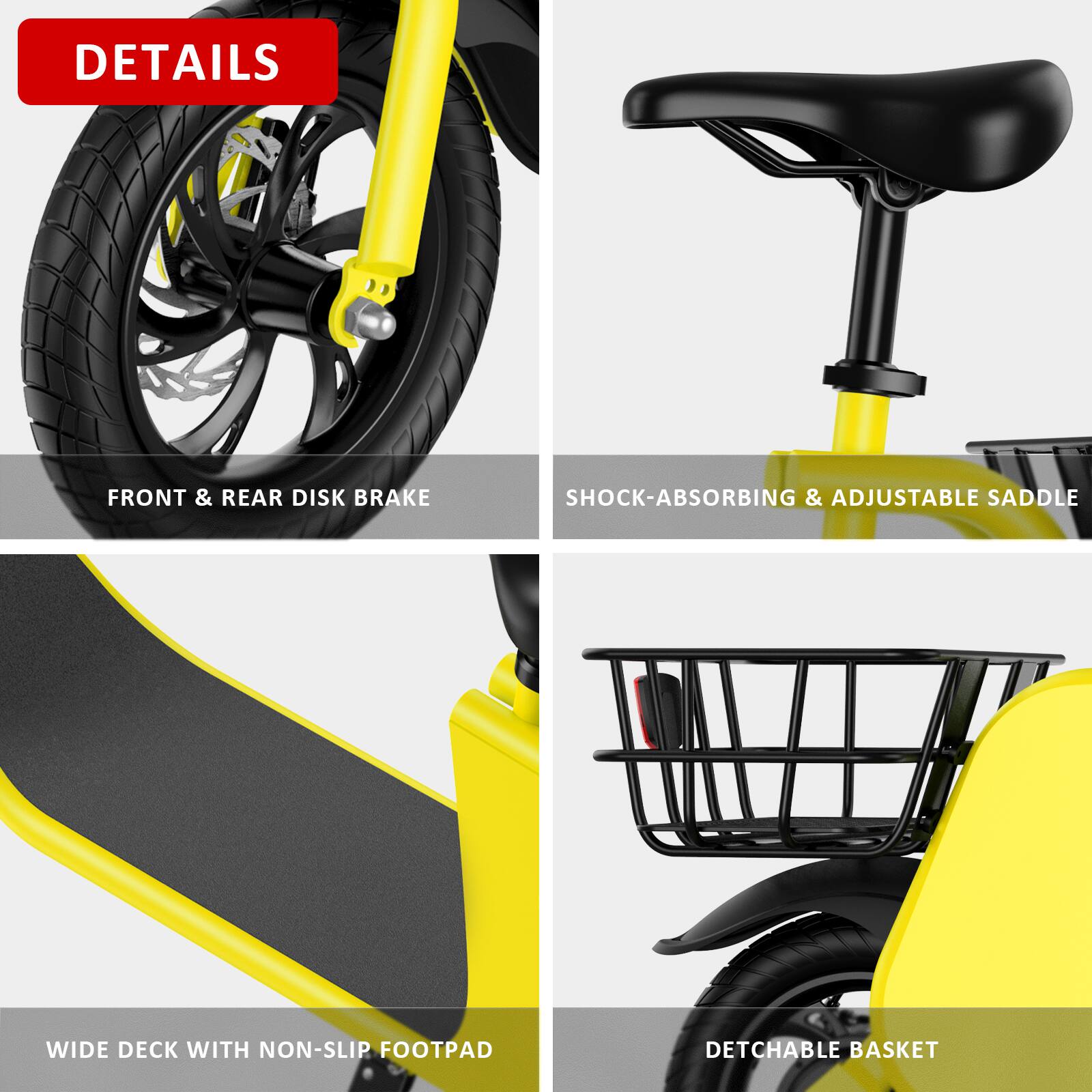 DETAILS

- FRONT & REAR DISK BRAKE
- SHOCK-ABSORBING & ADJUSTABLE SADDLE
- WIDE DECK WITH NON-SLIP FOOTPAD
- DETACHABLE BASKET