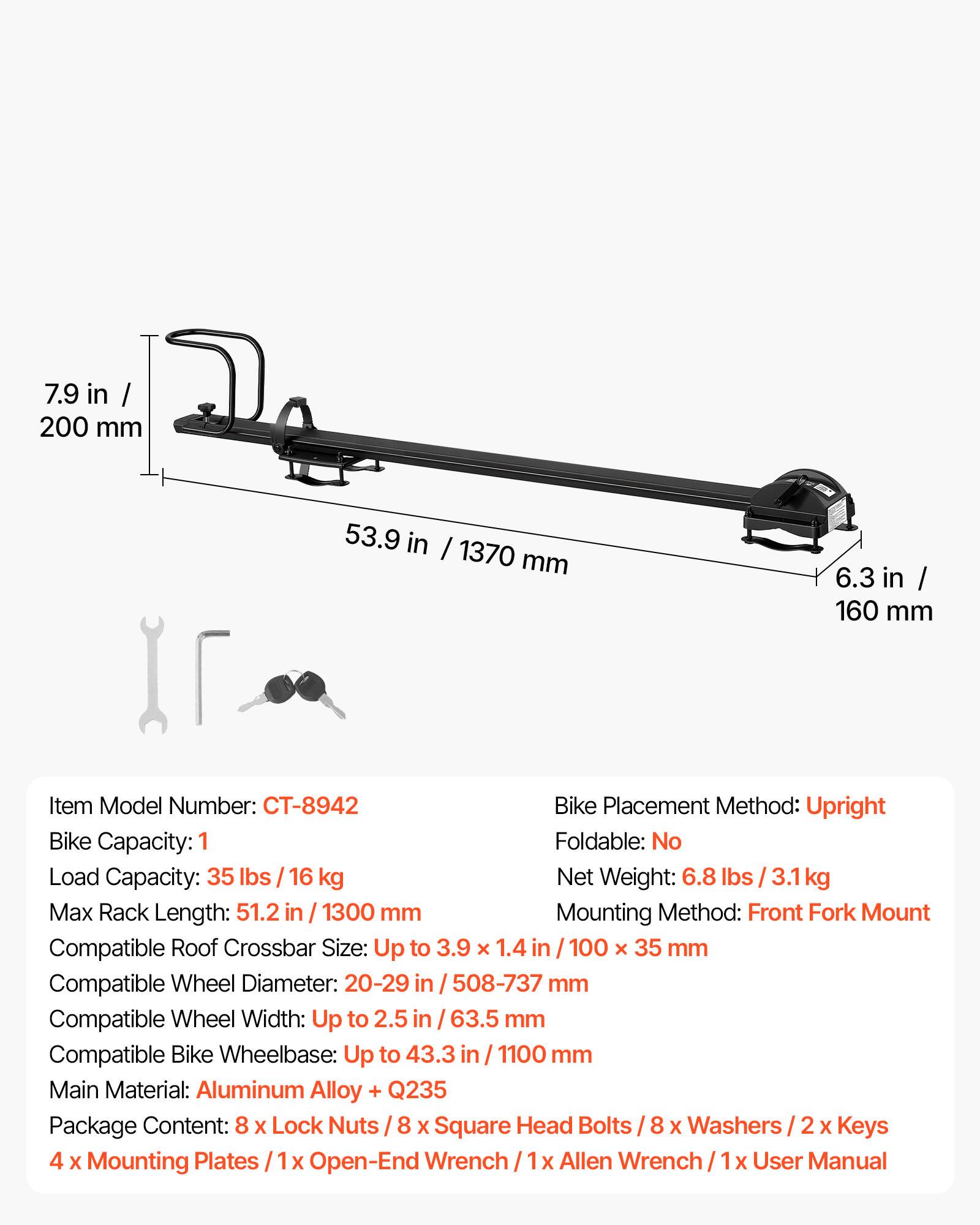 7.9 in / 200 mm  
53.9 in / 1370 mm  
6.3 in / 160 mm  

Item Model Number: CT-8942  
Bike Placement Method: Upright  
Bike Capacity: 1  
Load Capacity: 35 lbs / 16 kg  
Net Weight: 6.8 lbs / 3.1 kg  
Max Rack Length: 51.2 in / 1300 mm  
Mounting Method: Front Fork Mount  
Compatible Roof Crossbar Size: Up to 3.9 x 1.4 in / 100 x 35 mm  
Compatible Wheel Diameter: 20-29 in / 508-737 mm  
Compatible Wheel Width: Up to 2.5 in / 63.5 mm  
Compatible Bike Wheelbase: Up to 43.3 in / 1100 mm  
Main Material: Aluminum Alloy + Q235  
Package Content: 8 x Lock Nuts / 8 x Square Head Bolts / 8 x Washers / 2 x Keys / 4 x Mounting Plates / 1