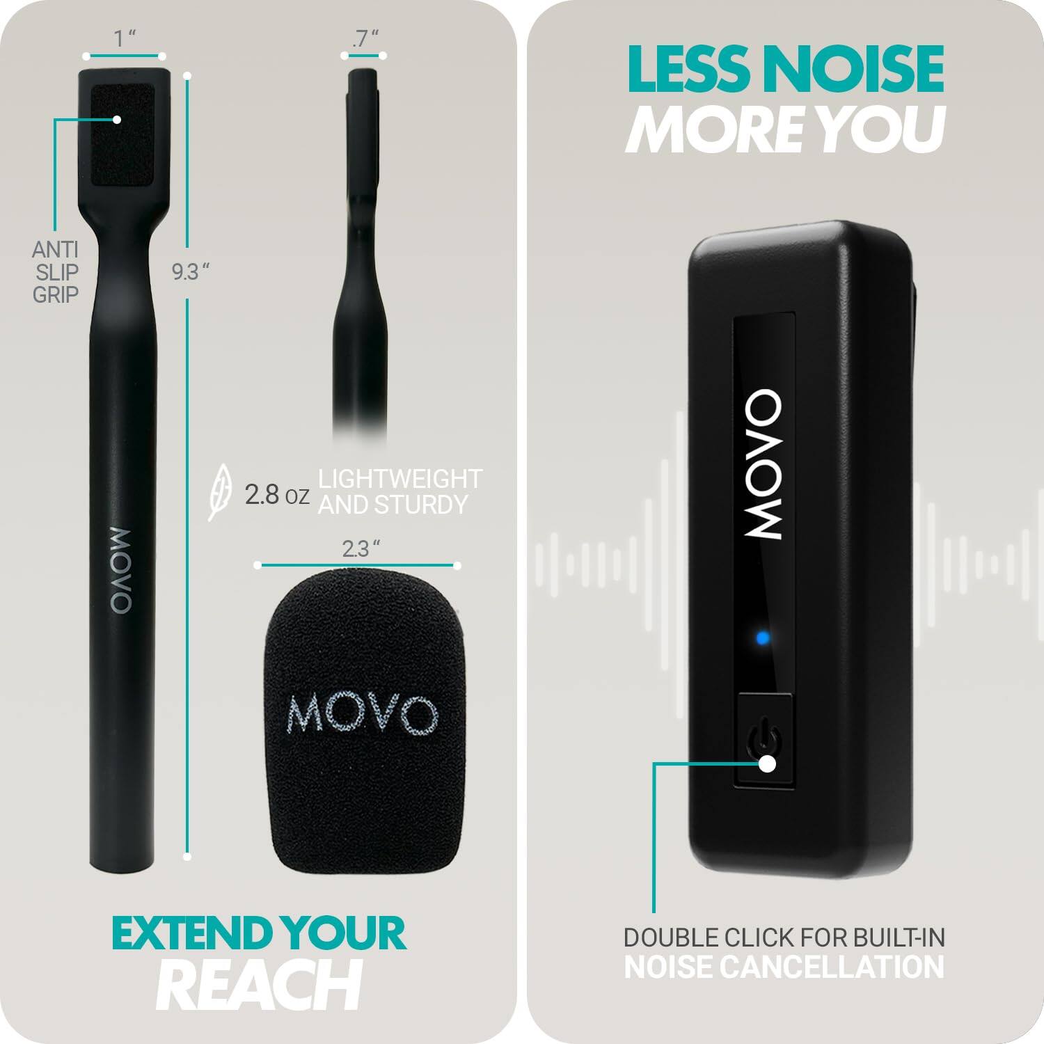 - LESS NOISE MORE YOU
- EXTEND YOUR REACH
- ANTI SLIP GRIP
- 9.3"
- 1"
- 2.8 OZ
- LIGHTWEIGHT AND STURDY
- 23"
- DOUBLE CLICK FOR BUILT-IN NOISE CANCELLATION