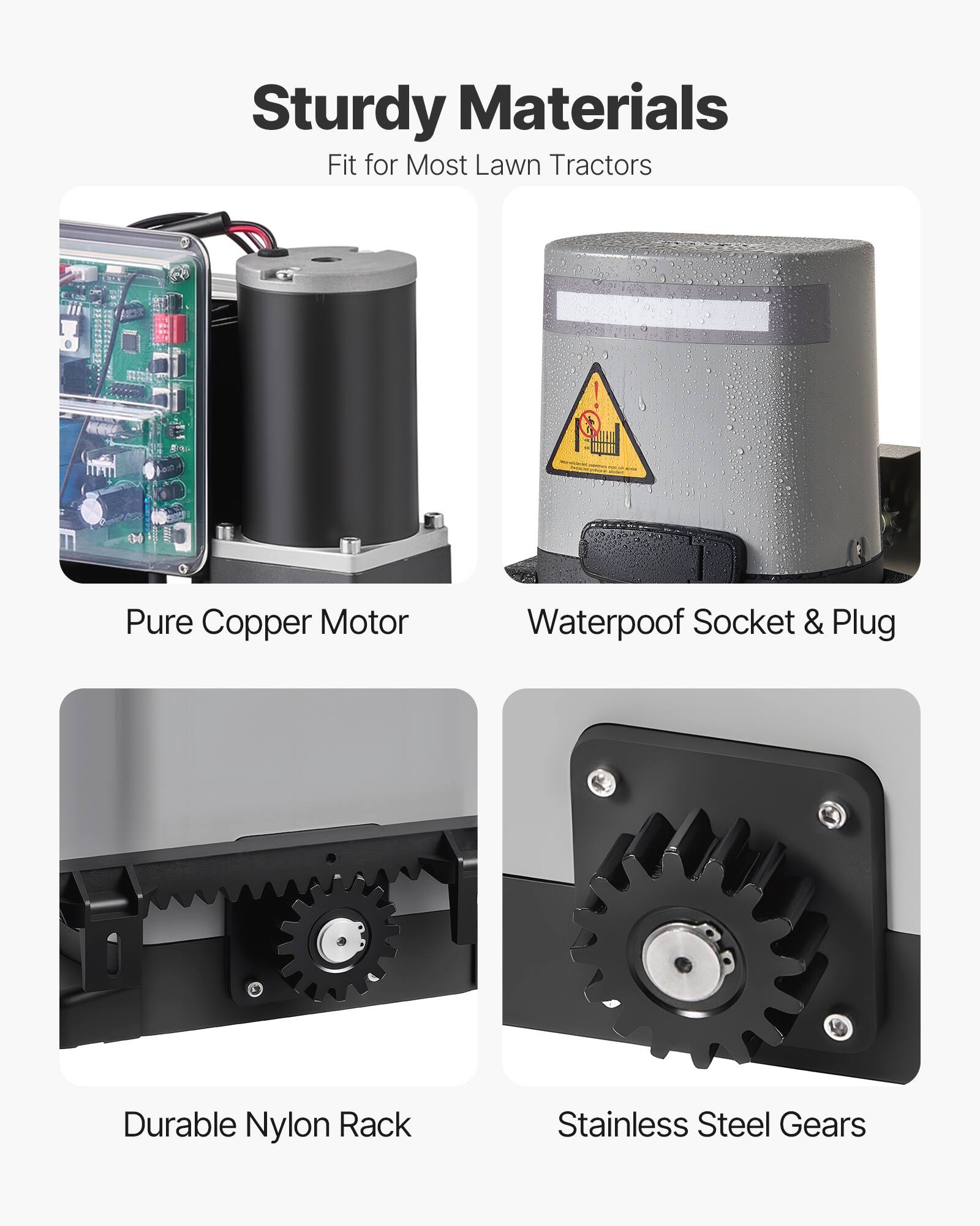 Sturdy Materials  
Fit for Most Lawn Tractors  

- Pure Copper Motor  
- Waterproof Socket & Plug  
- Durable Nylon Rack  
- Stainless Steel Gears