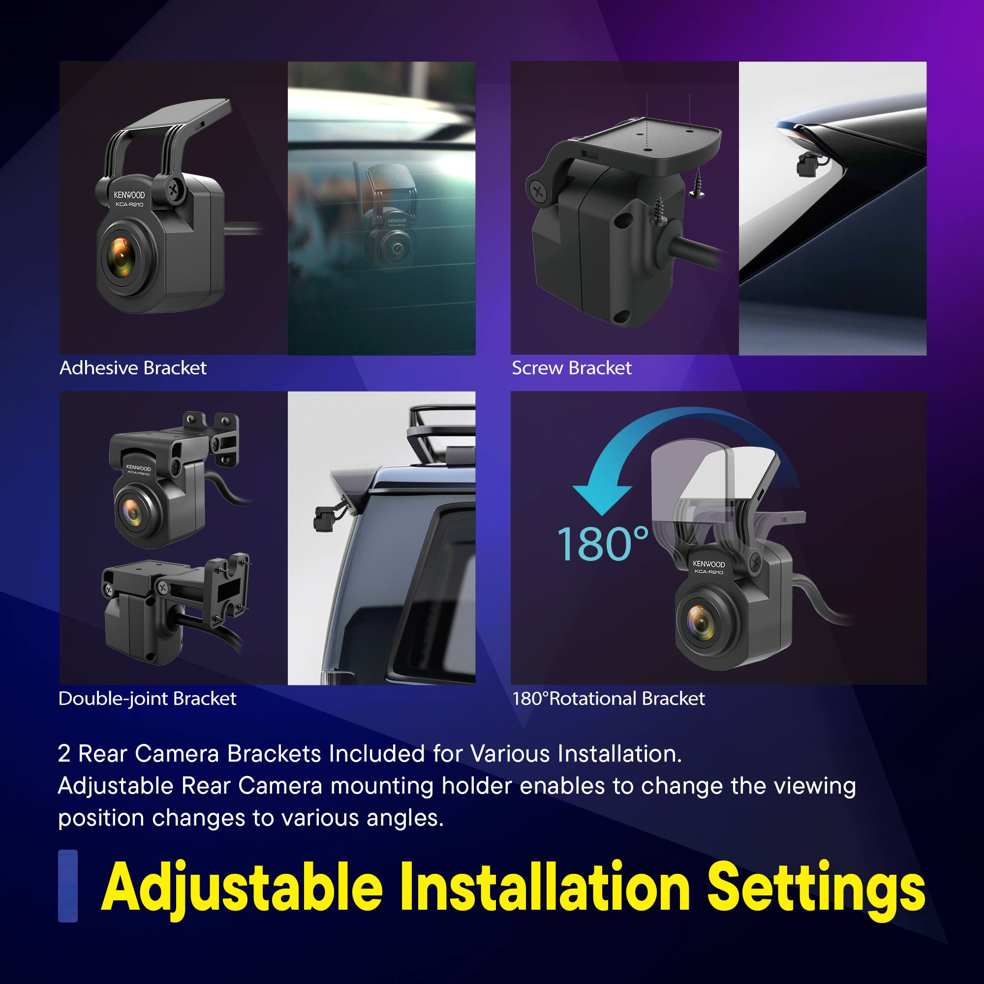 Adhesive Bracket  
Screw Bracket  
Double-joint Bracket  
180°Rotational Bracket  

2 Rear Camera Brackets Included for Various Installation.  
Adjustable Rear Camera mounting holder enables to change the viewing position changes to various angles.  

Adjustable Installation Settings