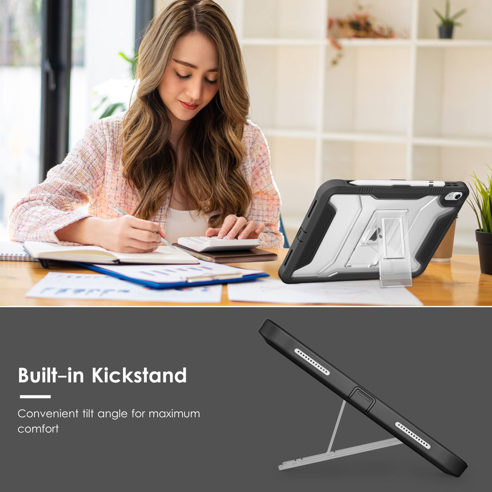 Built-in Kickstand  
Convenient tilt angle for maximum comfort
