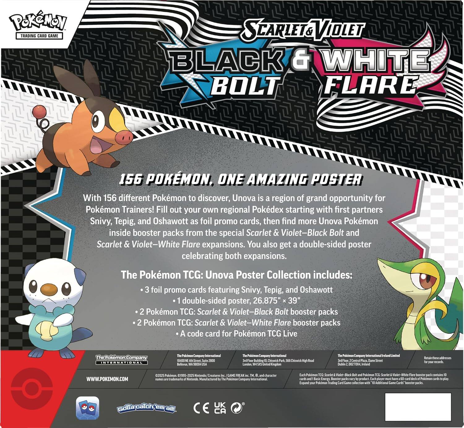 Pokémon TRADING CARD GAME  
SCARLET & VIOLET BLACK & WHITE BOLT FLARE  

156 POKÉMON, ONE AMAZING POSTER  
With 156 different Pokémon to discover, Unova is a region of grand opportunity for Pokémon Trainers! Fill out your own regional Pokédex starting with first partners Snivy, Tepig, and Oshawott as foil promo cards, then find more Unova Pokémon inside booster packs from the special Scarlet & Violet–Black Bolt and Scarlet & Violet–White Flare expansions. You also get a double-sided poster celebrating both expansions.  

The Pokémon TCG: Unova Poster Collection includes:  
- 3 foil promo cards featuring Snivy, Tepig, and Oshawott  
- 1 double-sided poster, 26.875" x 39"  
- 2 Pokémon TCG: Scarlet & Violet–Black Bolt booster packs  
- 2 Pokémon TCG: Scarlet & Violet–White Flare booster packs  
- A code card for Pokémon TCG Live  

The Pokémon Company International  
10400 NE Swite 2800 Bellevue, WA 98004  
The Pokémon Company International Limited