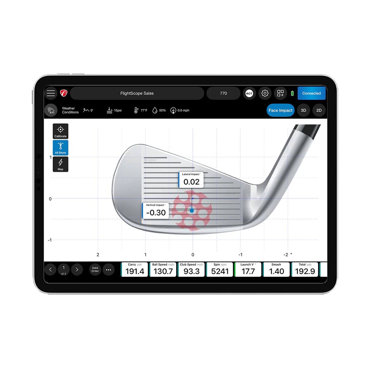 FlightScope Sales  
770 T  
Connected  
Weather Conditions  
77°F  
50%  
0.0  
Face Impact  
3D  
2D  
Calibrate  
GOL Map  
Lateral Impact  
0.02  
Vertical Impact  
-0.30  
Carry  
Ball Speed mph  
Club Speed mph  
Spin rpm  
Launch V  
Smash  
Total V  
191.4  
130.7  
93.3  
5241  
17.7  
1.40  
192.9