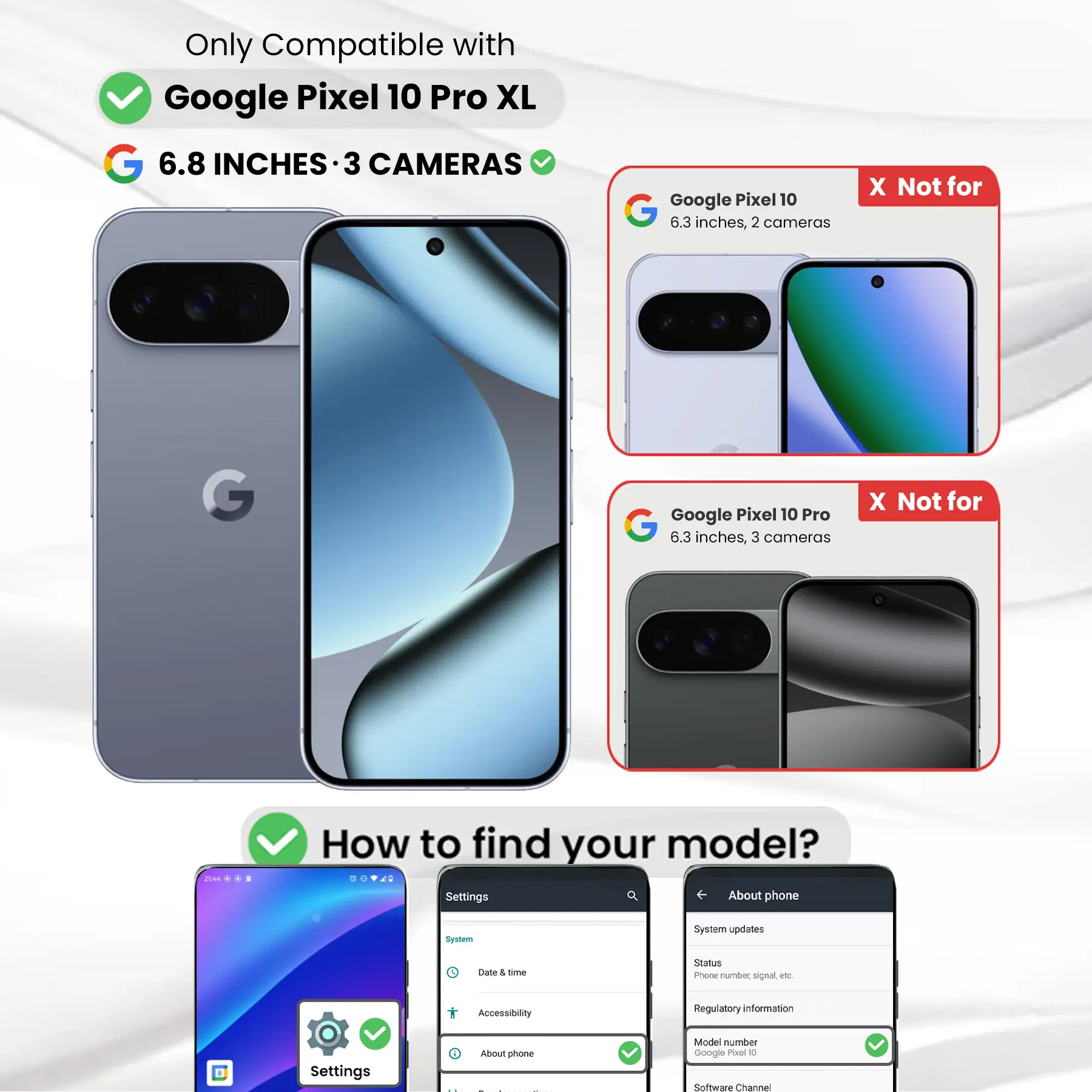 Only Compatible with Google Pixel 10 Pro XL  
6.8 INCHES - 3 CAMERAS  

Google Pixel 10  
6.3 inches, 2 cameras  
X Not for  

Google Pixel 10 Pro  
6.3 inches, 3 cameras  
X Not for  

How to find your model?  
Settings  
About phone  
System  
System updates  
Date & time  
Accessibility  
Regulatory information  
Settings  
i About phone  
Model number Google Pixel 10  
Software Channel