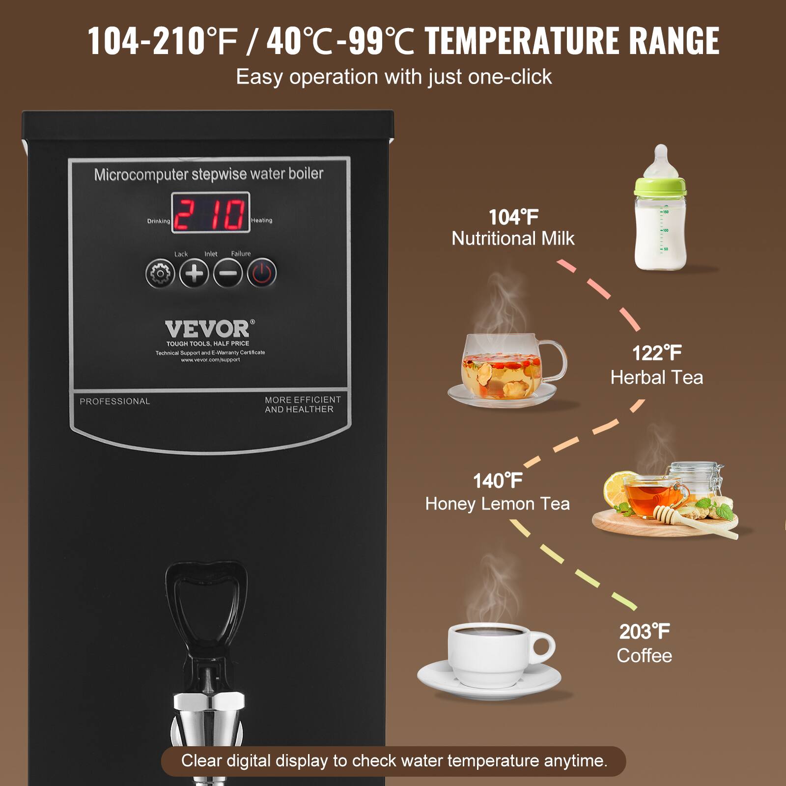 104-210°F / 40°C-99°C TEMPERATURE RANGE  
Easy operation with just one-click  

Microcomputer stepwise water boiler  
Drinking 2 10 Heating  
Lack Inlet Failure + -  

104°F Nutritional Milk  
122°F Herbal Tea  
140°F Honey Lemon Tea  
203°F Coffee  

Clear digital display to check water temperature anytime.  

VEVOR  
TOUGH TOOLS. HALF PRICE  
Technical Support and E-warranty Certificate  
www.vevor.com/support