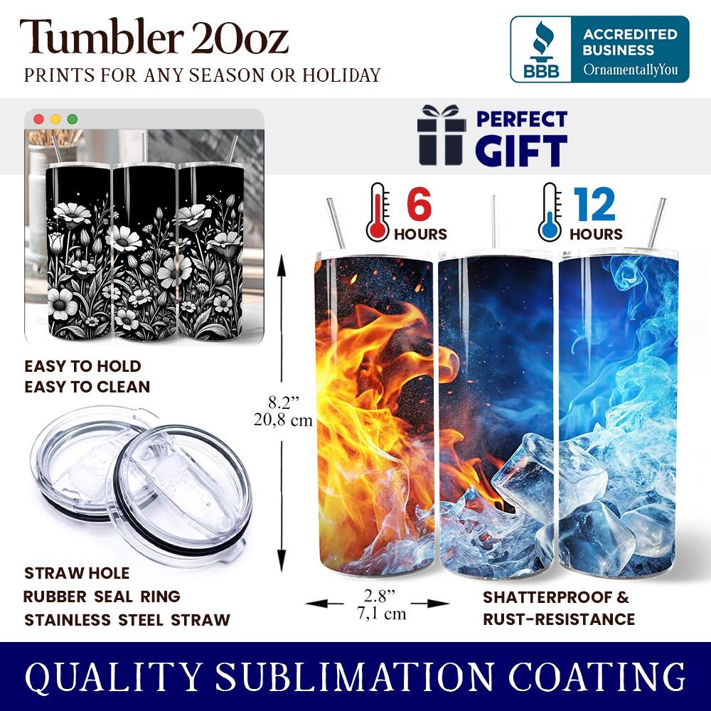 Tumbler 20oz  
PRINTS FOR ANY SEASON OR HOLIDAY  
ACCREDITED BUSINESS BBB OrnamentallyYou  
PERFECT GIFT  
6 HOURS  
12 HOURS  
EASY TO HOLD  
EASY TO CLEAN  
8.2" (20.8 cm)  
STRAW HOLE  
RUBBER SEAL RING  
STAINLESS STEEL STRAW  
2.8" (7.1 cm)  
SHATTERPROOF & RUST-RESISTANCE  
QUALITY SUBLIMATION COATING