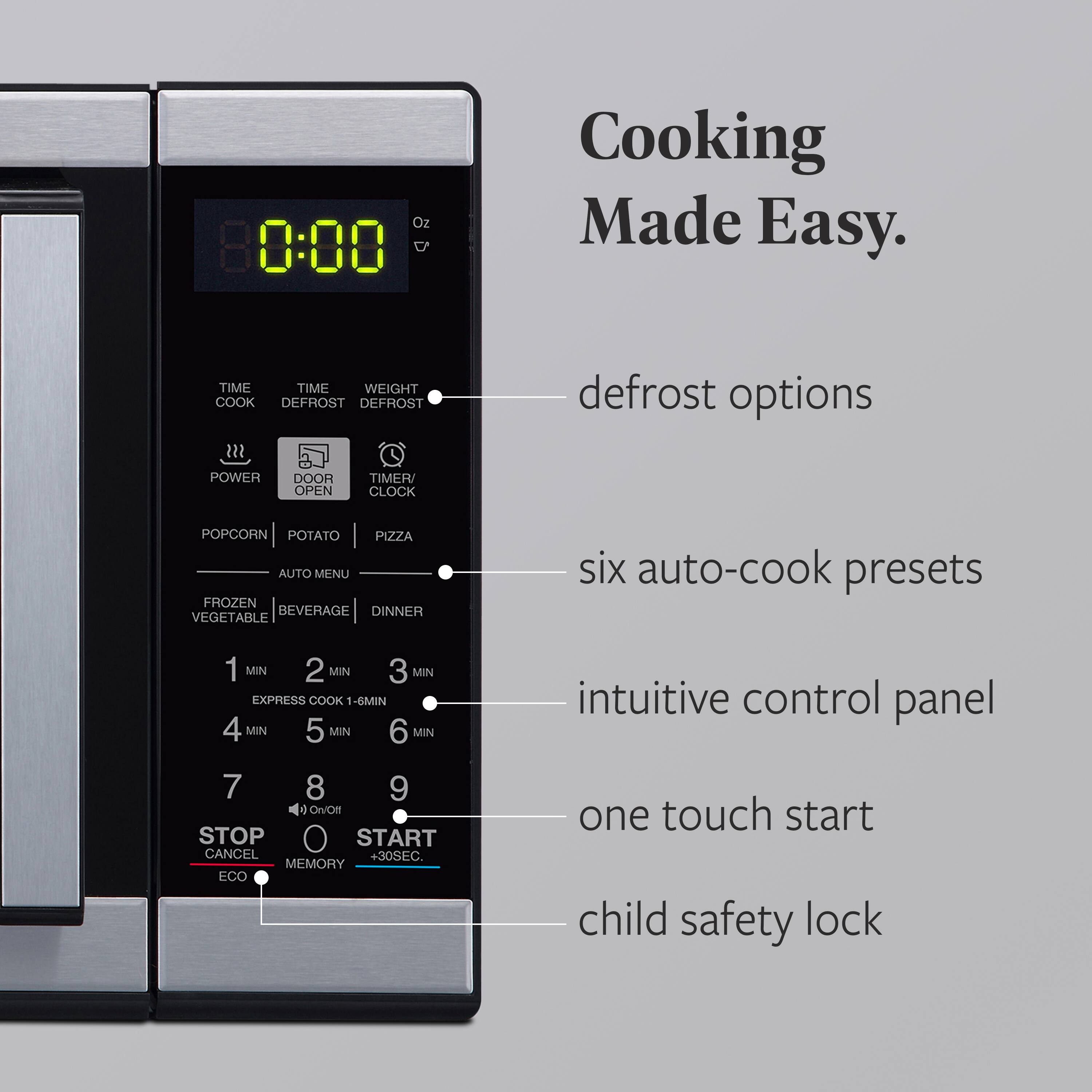 Cooking Made Easy.

- defrost options
- six auto-cook presets
- intuitive control panel
- one touch start
- child safety lock

Oz 0:00

TIME COOK  
TIME DEFROST  
WEIGHT DEFROST

POWER  
DOOR OPEN  
TIMER/CLOCK

POPCORN  
POTATO  
PIZZA  
AUTO MENU  
FROZEN VEGETABLE  
BEVERAGE  
DINNER

1 MIN  
2 MIN  
3 MIN  
EXPRESS COOK 1-6 MIN  
4 MIN  
5 MIN  
6 MIN

7  
8  
9

STOP  
CANCEL  
MEMORY  
ECO  
On/Off  
START  
+30SEC.