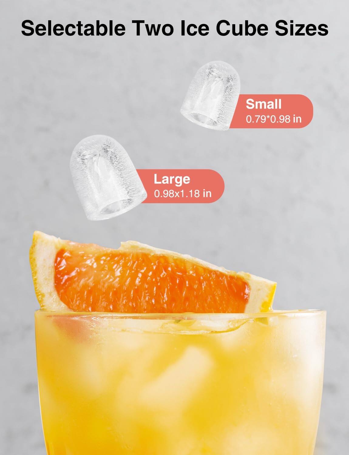 Selectable Two Ice Cube Sizes  
Small 0.79*0.98 in  
Large 0.98x1.18 in