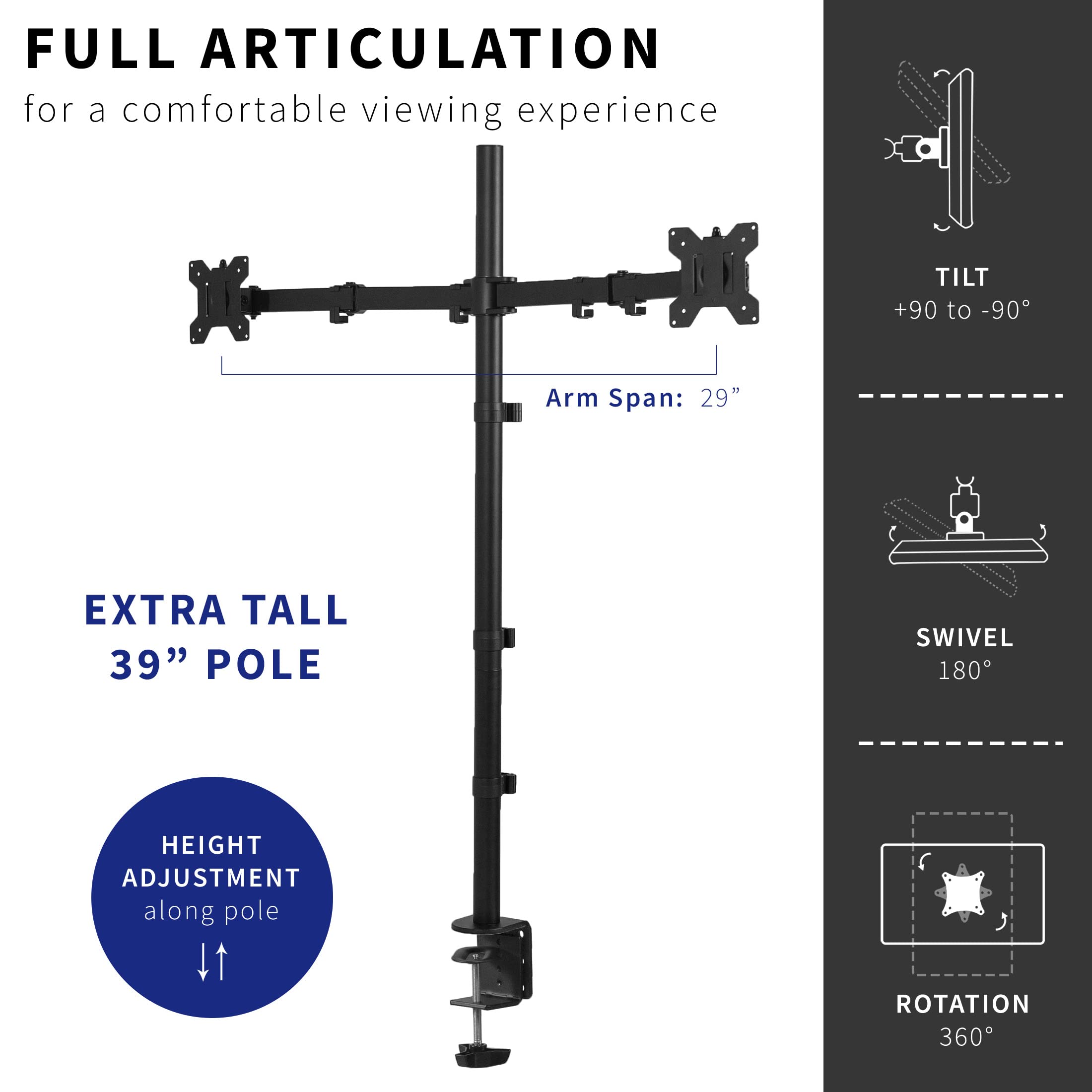 FULL ARTICULATION  
for a comfortable viewing experience  

Arm Span: 29"  

EXTRA TALL  
39" POLE  

HEIGHT ADJUSTMENT  
along pole  

TILT  
+90 to -90°  

SWIVEL  
180°  

ROTATION  
360°