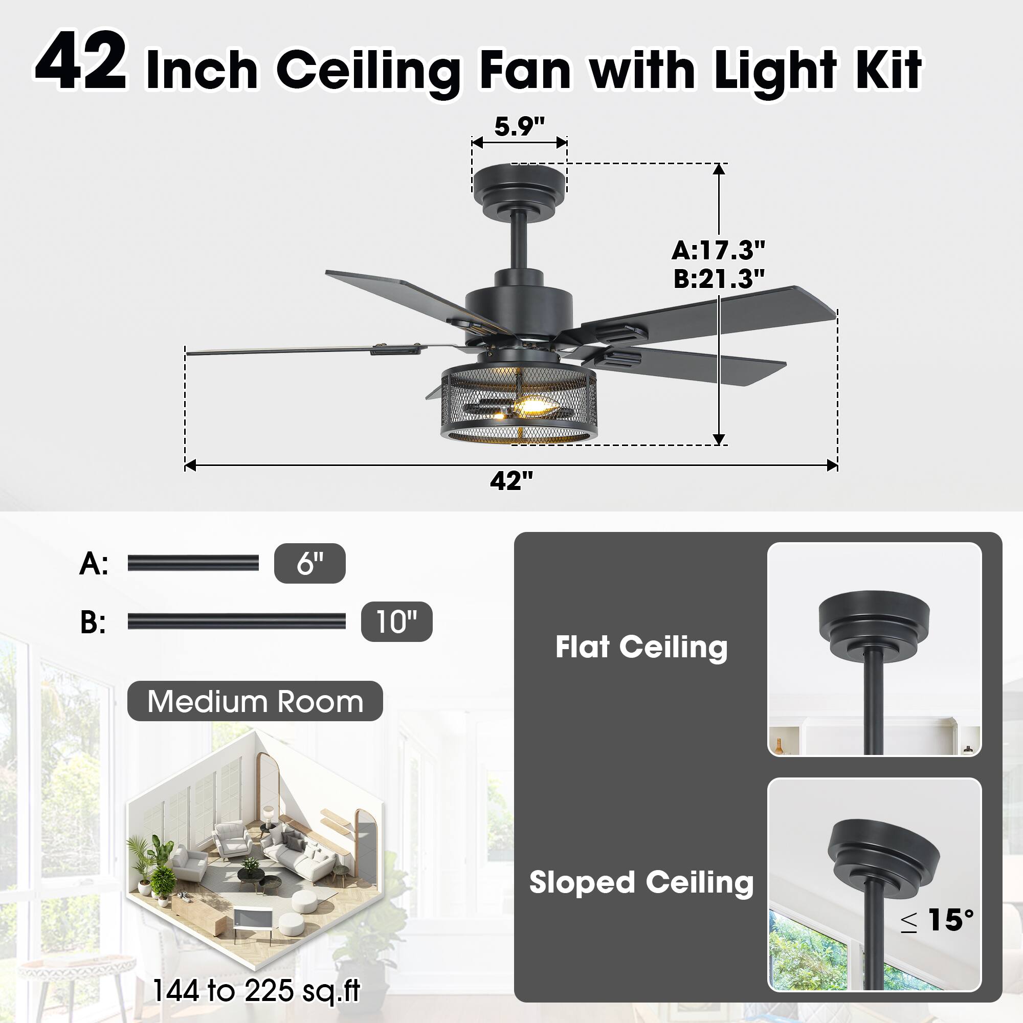 42 Inch Ceiling Fan with Light Kit

- Diameter: 42"
- Height: 5.9"
- A: 17.3"
- B: 21.3"

A: 6"
B: 10"

Medium Room
144 to 225 sq.ft

Flat Ceiling
Sloped Ceiling (≤ 15°)
