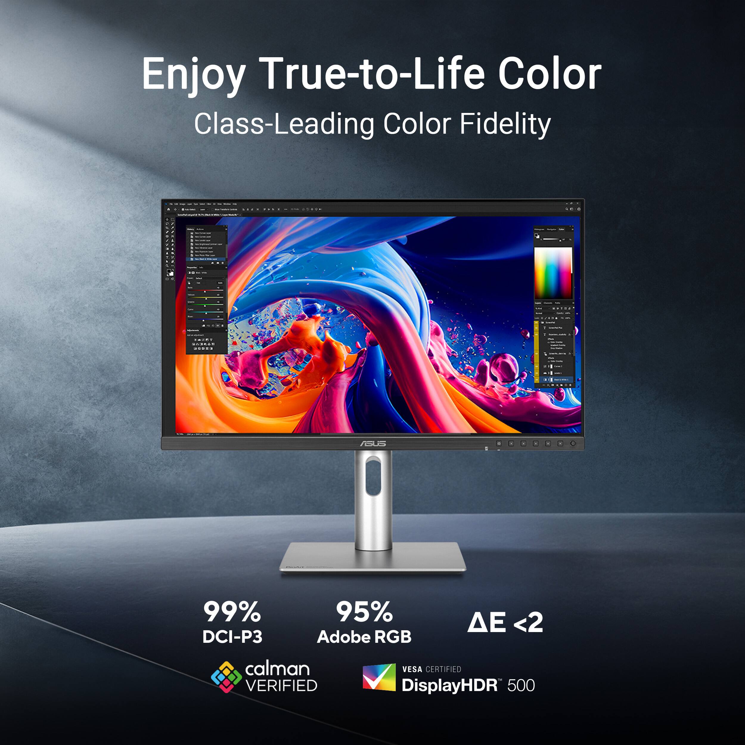 Enjoy True-to-Life Color Class-Leading Color Fidelity e ee - I I ee I I | -  : : I : - | I - | - | e I - . . . - : . .. - - - - - - - ee - - I . | - : ..... : : - : I -  ... i : . IGS 99% DCI-P3 95% Adobe RGB <2 calman VERIFIED VESA CERTIFIED DisplayHDR 500
