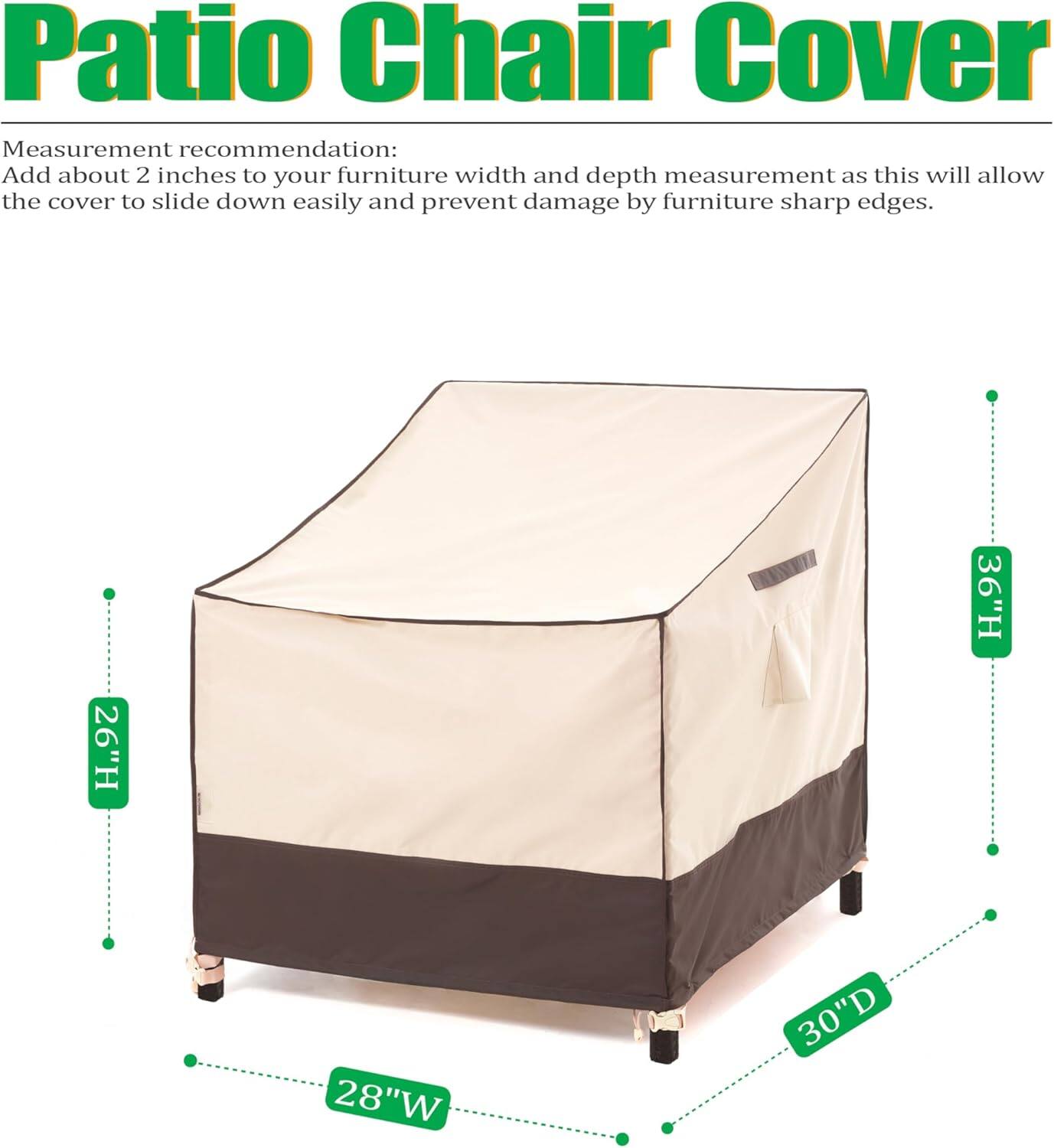 Patio Chair Cover

Measurement recommendation: Add about 2 inches to your furniture width and depth measurement as this will allow the cover to slide down easily and prevent damage by furniture sharp edges.

- 26" H
- 28" W
- 30" D
- 36" H