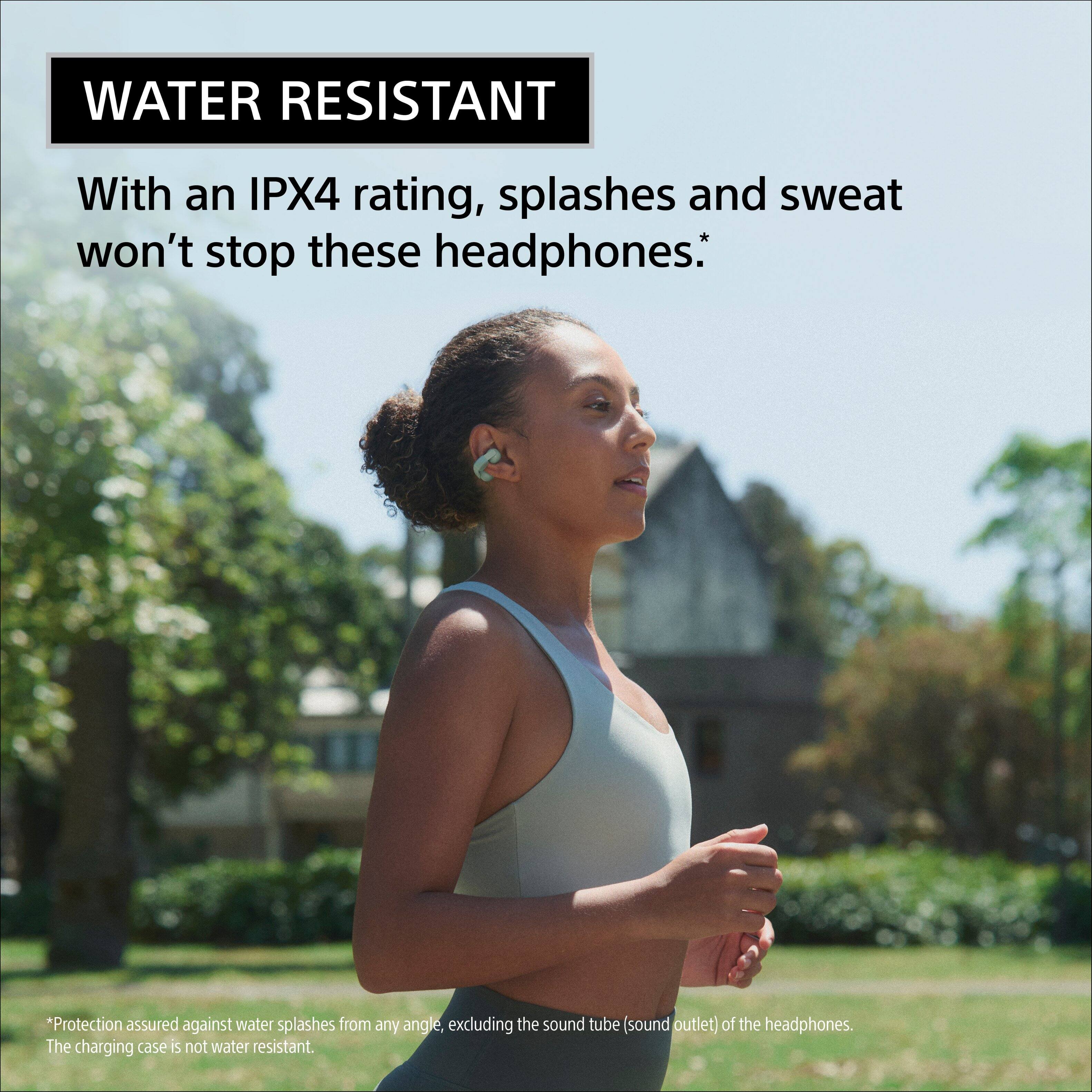 WATER RESISTANT

With an IPX4 rating, splashes and sweat won't stop these headphones.*

*Protection assured against water splashes from any angle, excluding the sound tube (sound outlet) of the headphones. The charging case is not water resistant.