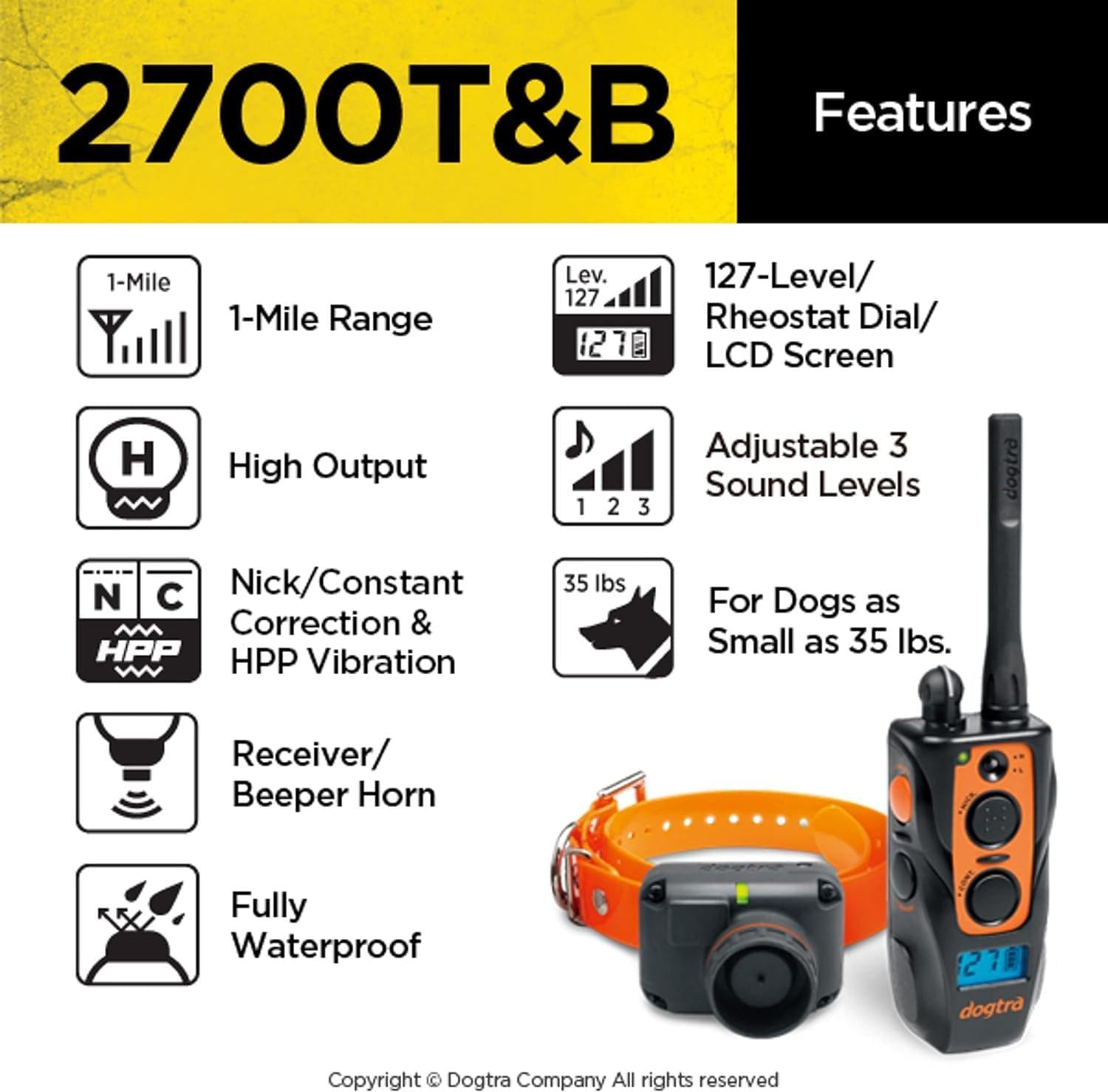 2700T&B Features

- 1-Mile Range
- High Output
- Nick/Constant Correction & HPP Vibration
- Receiver/ Beeper Horn
- Fully Waterproof
- 127-Level/ Rheostat Dial/ LCD Screen
- Adjustable 3 Sound Levels
- For Dogs as Small as 35 lbs.

Copyright © Dogtra Company All rights reserved