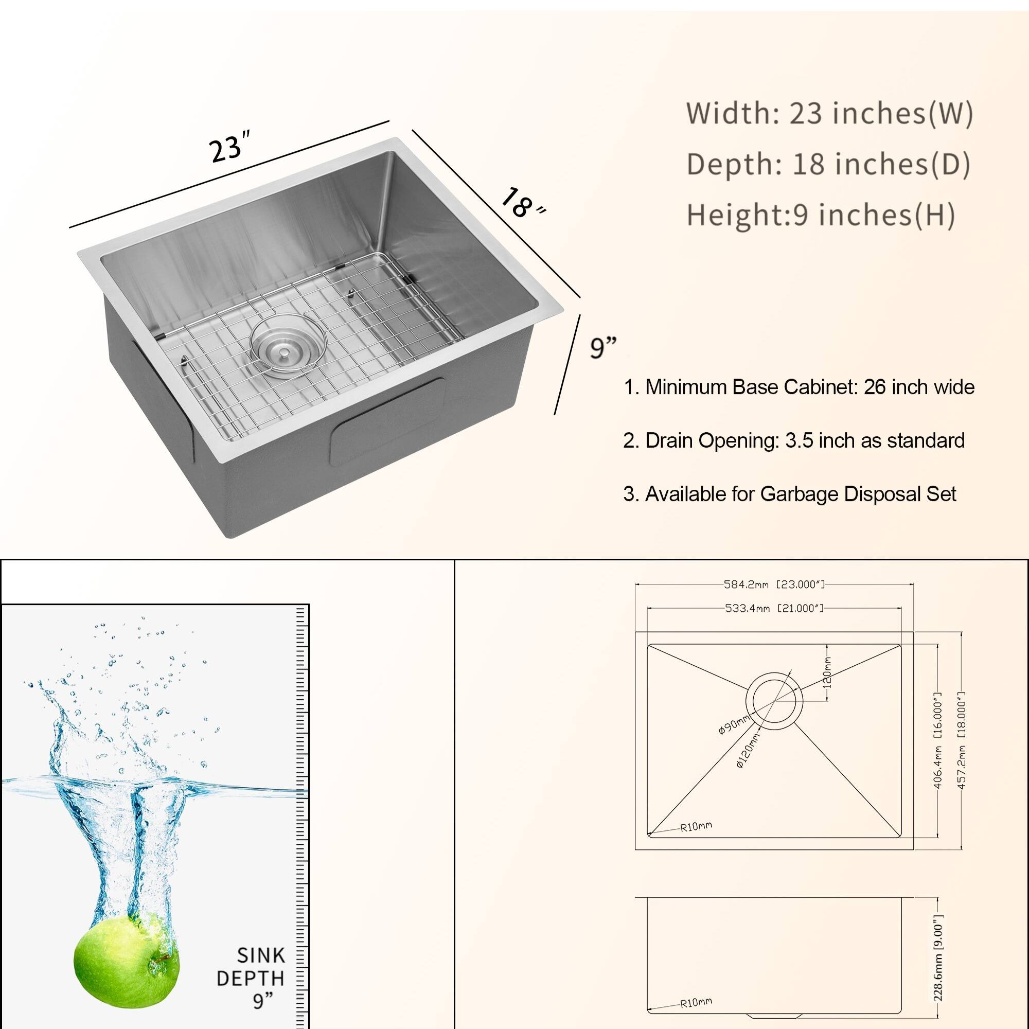 Width: 23 inches(W) (W)
Depth: 18 inches(D)
Height:9 inches(H) (H)
9"
1. Minimum Base Cabinet: 26 inch wide
2. Drain Opening: 3.5 inch as standard
3. Available for Garbage Disposal Set
584.2mn [23,000"]
533.4mm [21.000)
090 150ww R10nn [1G.000"]
: [18,000)
457.2nm
SINK DEPTH 9"h R10mn [9.00) mmd. 228.6m