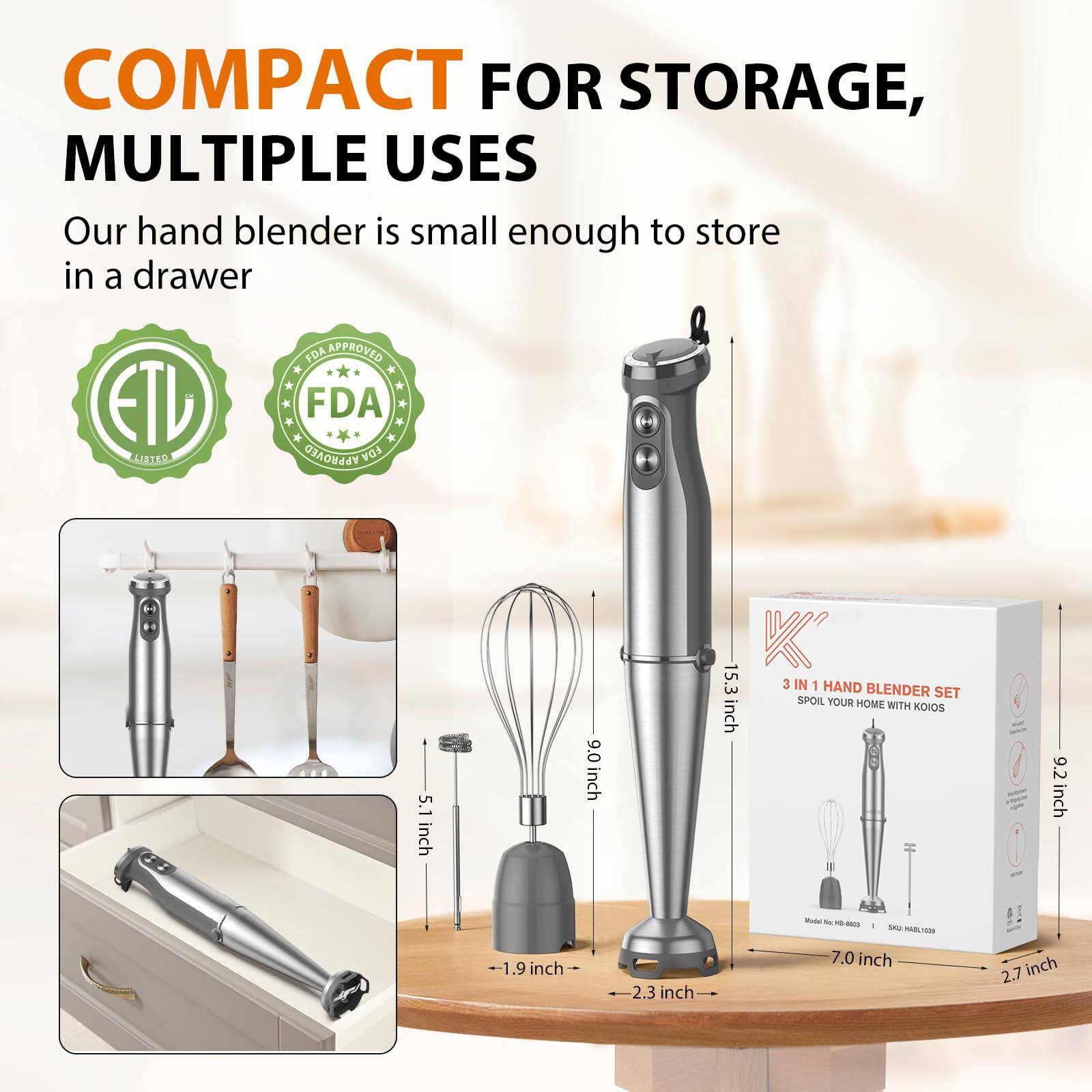 COMPACT FOR STORAGE, MULTIPLE USES

Our hand blender is small enough to store in a drawer

ETL LISTED
FDA APPROVED

3 IN 1 HAND BLENDER SET
SPOIL YOUR HOME WITH KOIOS

Model No: KHB-1003
SKU: KHB-1003

15.3 inch
9.0 inch
7.0 inch
5.1 inch
2.7 inch
2.3 inch
1.9 inch
9.2 inch