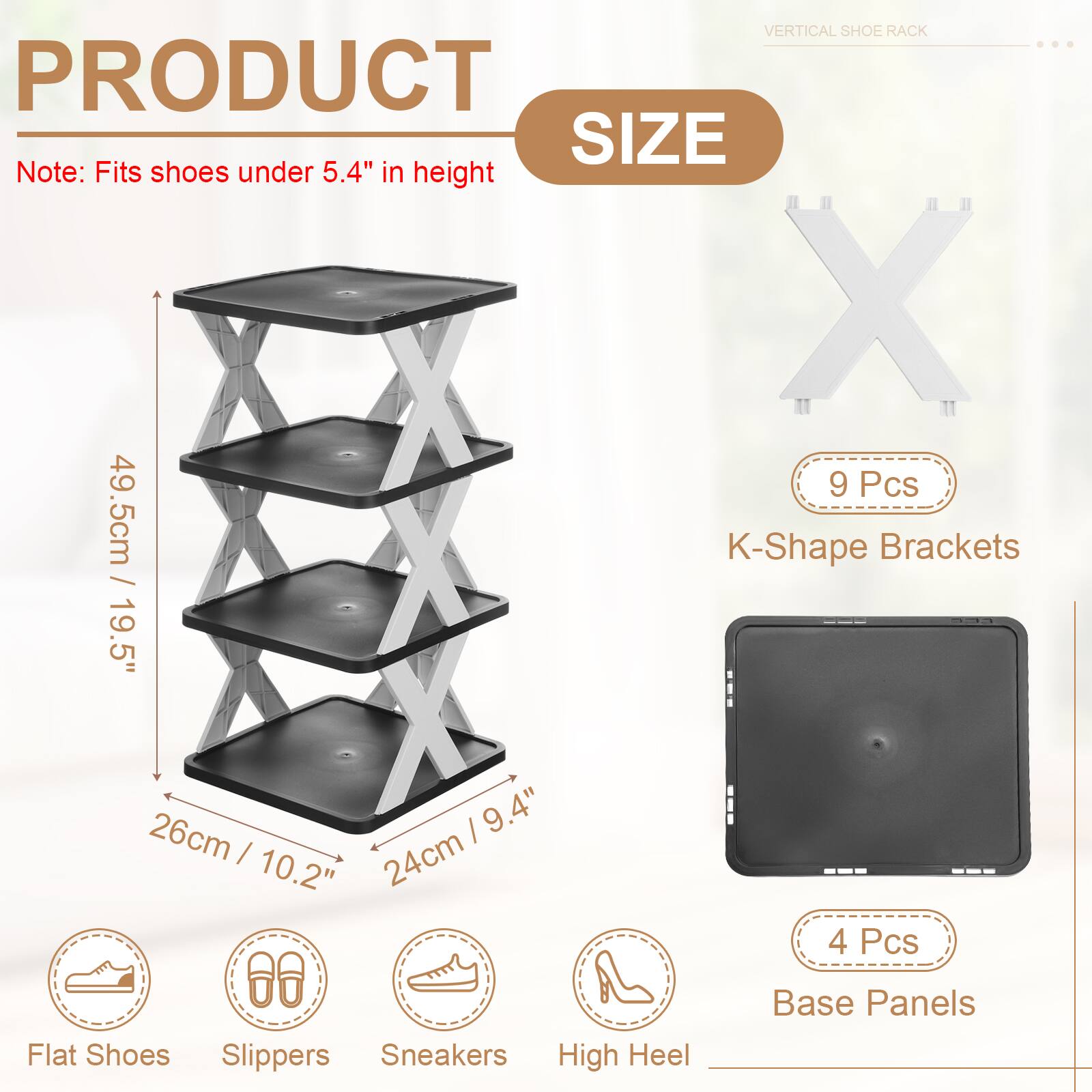 VERTICAL SHOE RACK

PRODUCT SIZE

Note: Fits shoes under 5.4" in height

- 9 Pcs K-Shape Brackets
  - 49.5cm / 19.5"
  - 19.5" / 26cm
  - 9.4" / 24cm
  - 10.2"

- 4 Pcs Base Panels

- Flat Shoes
- Slippers
- Sneakers
- High Heel