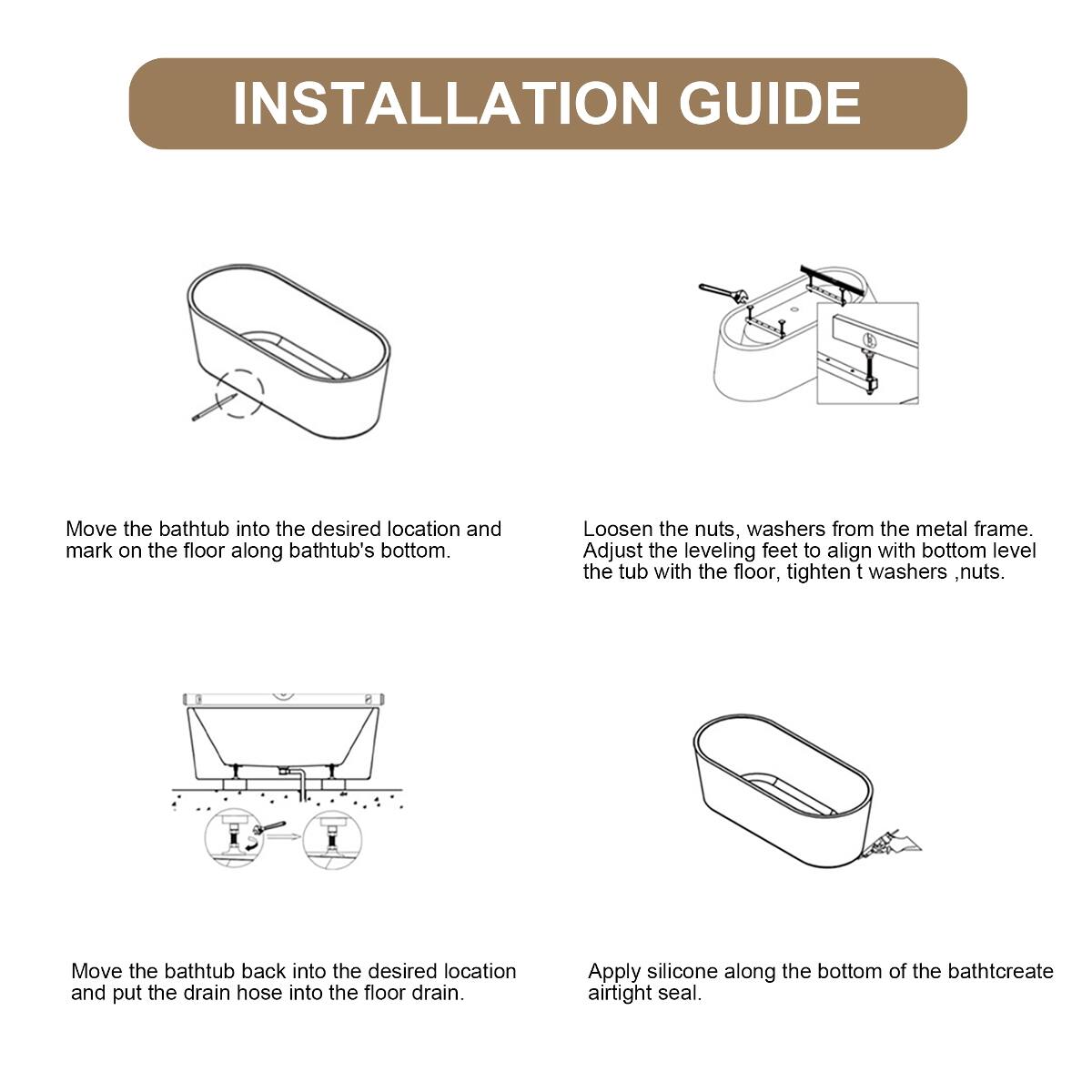 INSTALLATION GUIDE

Move the bathtub into the desired location and mark on the floor along bathtub's bottom.

Loosen the nuts, washers from the metal frame. Adjust the leveling feet to align with bottom level the tub with the floor, tighten washers, nuts.

Move the bathtub back into the desired location and put the drain hose into the floor drain.

Apply silicone along the bottom of the bathtub to create an airtight seal.
