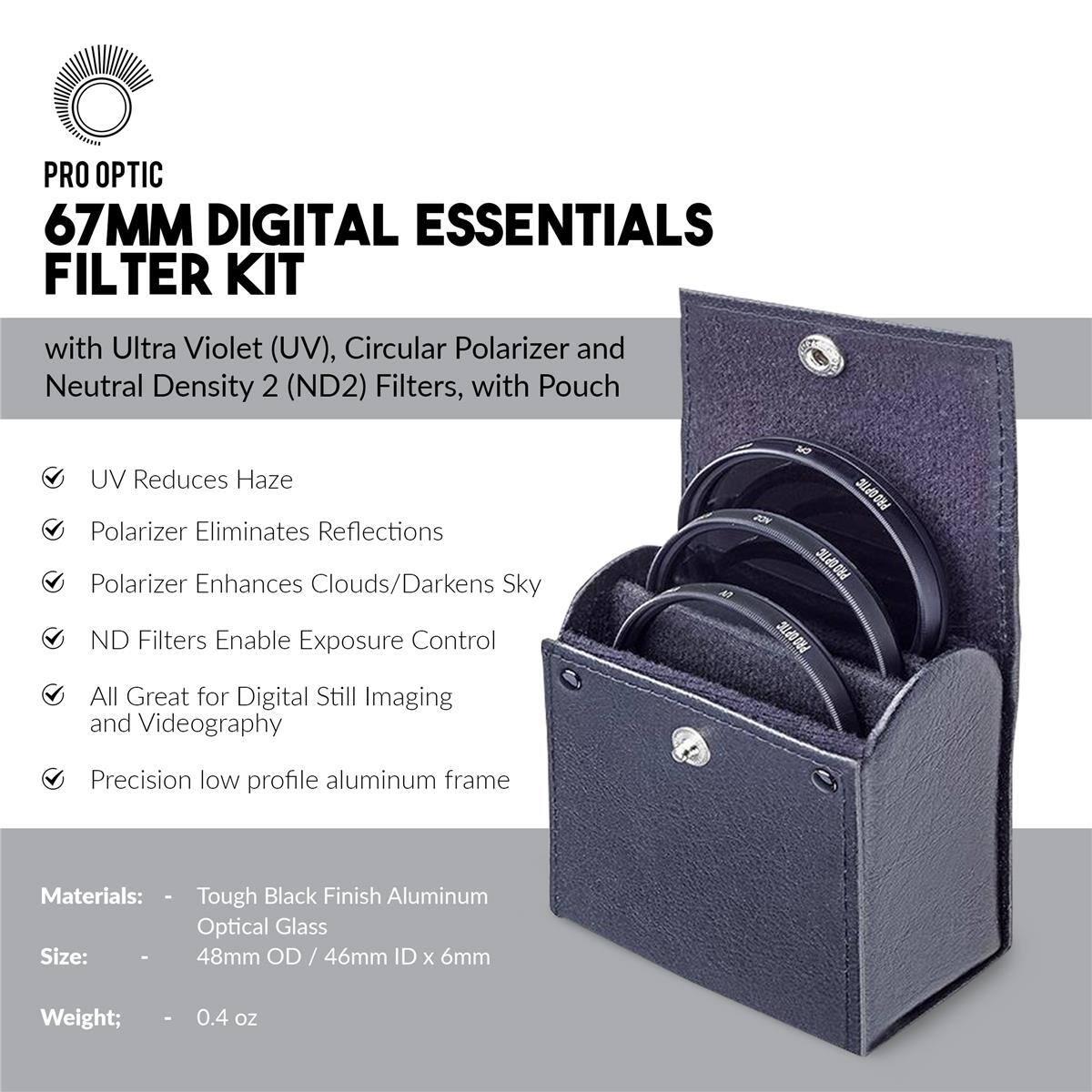 PRO OPTIC 67MM DIGITAL ESSENTIALS FILTER KIT with Ultra Violet (UV), Circular Polarizer and Neutral Density 2 (ND2) Filters, with Pouch

- UV Reduces Haze
- Polarizer Eliminates Reflections
- Polarizer Enhances Clouds/Darkens Sky
- ND Filters Enable Exposure Control
- All Great for Digital Still Imaging and Videography
- Precision low profile aluminum frame

Materials: Tough Black Finish Aluminum Optical Glass

Size: 48mm OD / 46mm ID x 6mm

Weight: 0.4 oz