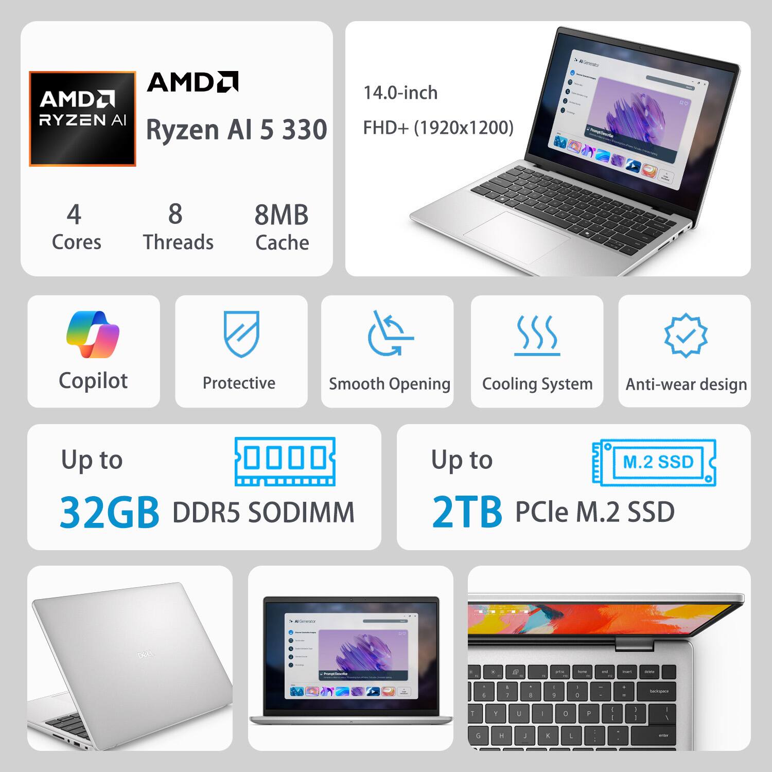 AMDL AMDL Ryzen AI 5 330  
14.0-inch FHD+ (1920x1200)  
4 Cores 8 Threads 8MB Cache  
Copilot  
Protective  
Smooth Opening  
Cooling System  
Anti-wear design  
Up to 32GB DDR5 SODIMM  
Up to 2TB PCIe M.2 SSD
