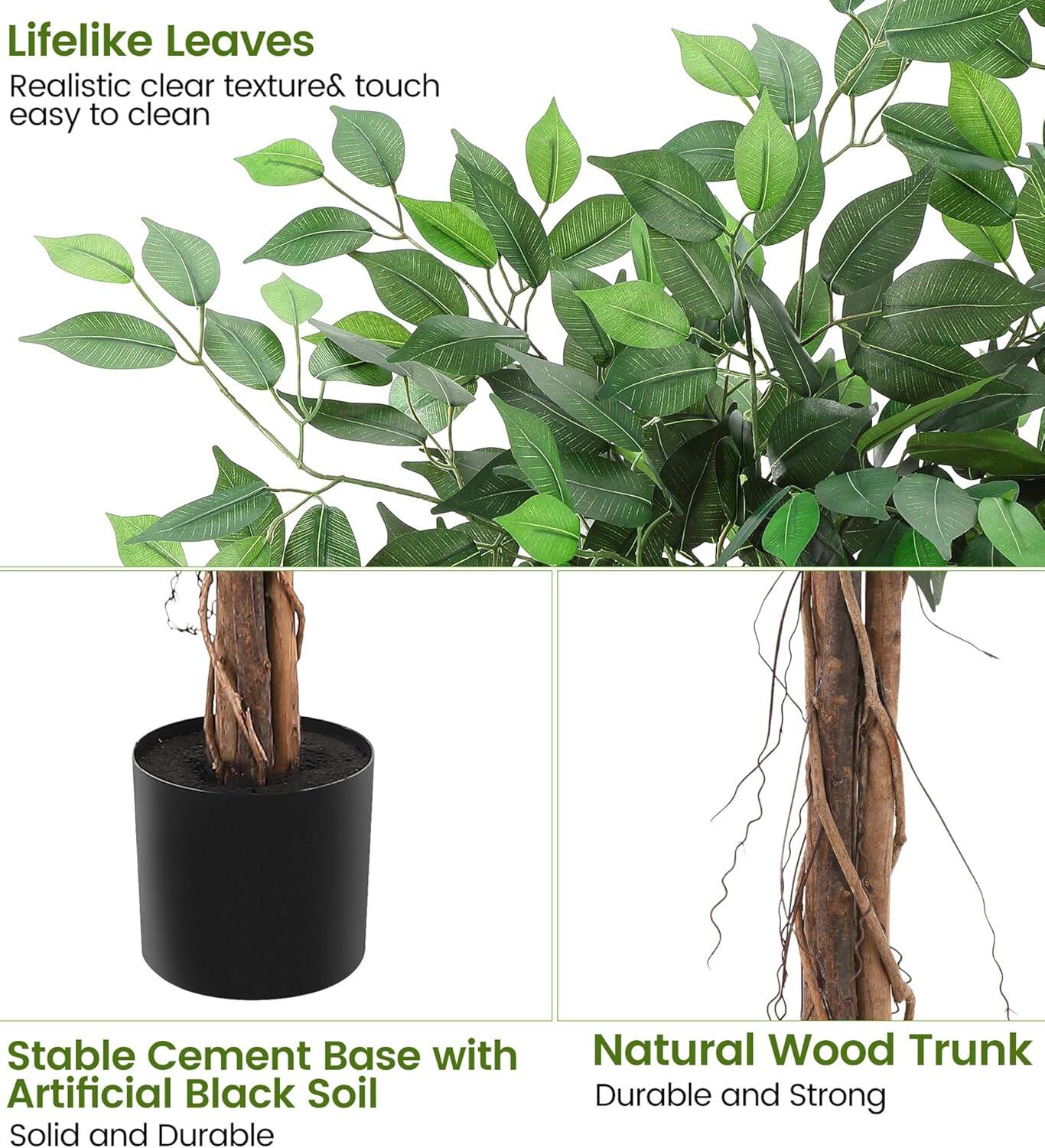 Lifelike Leaves  
Realistic clear texture & touch easy to clean  

Stable Cement Base with Artificial Black Soil  
Solid and Durable  

Natural Wood Trunk  
Durable and Strong