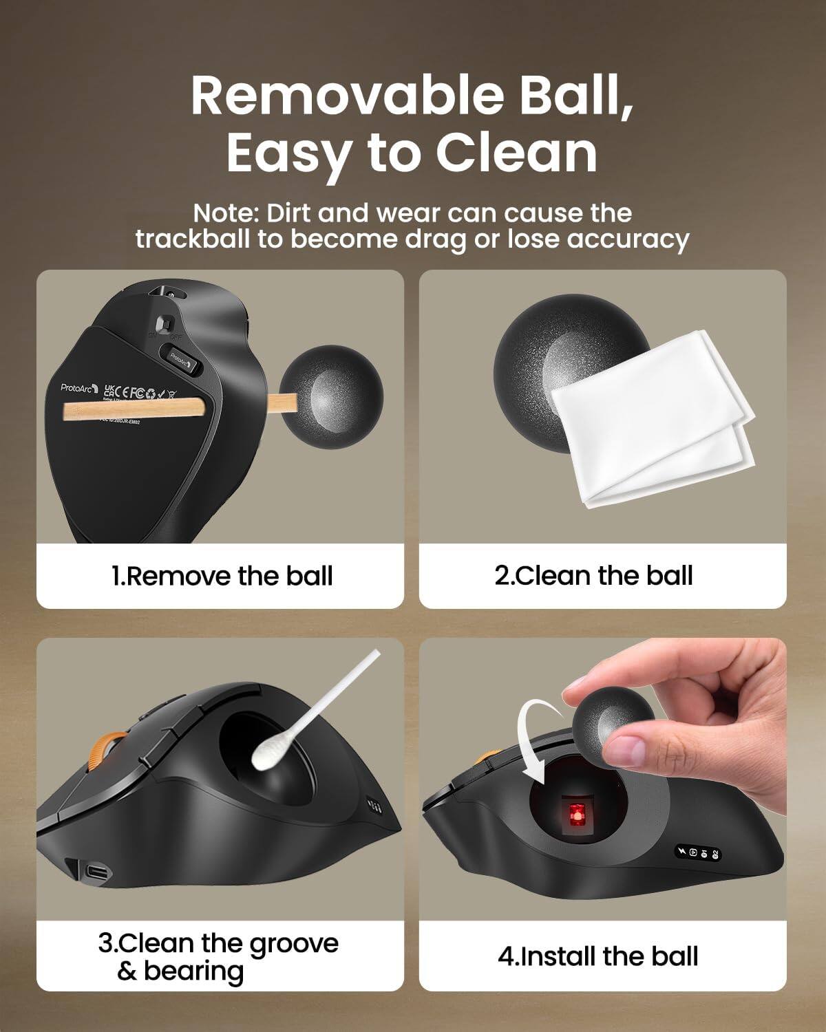 Removable Ball, Easy to Clean  
Note: Dirt and wear can cause the trackball to become drag or lose accuracy  

1. Remove the ball  
2. Clean the ball  
3. Clean the groove & bearing  
4. Install the ball