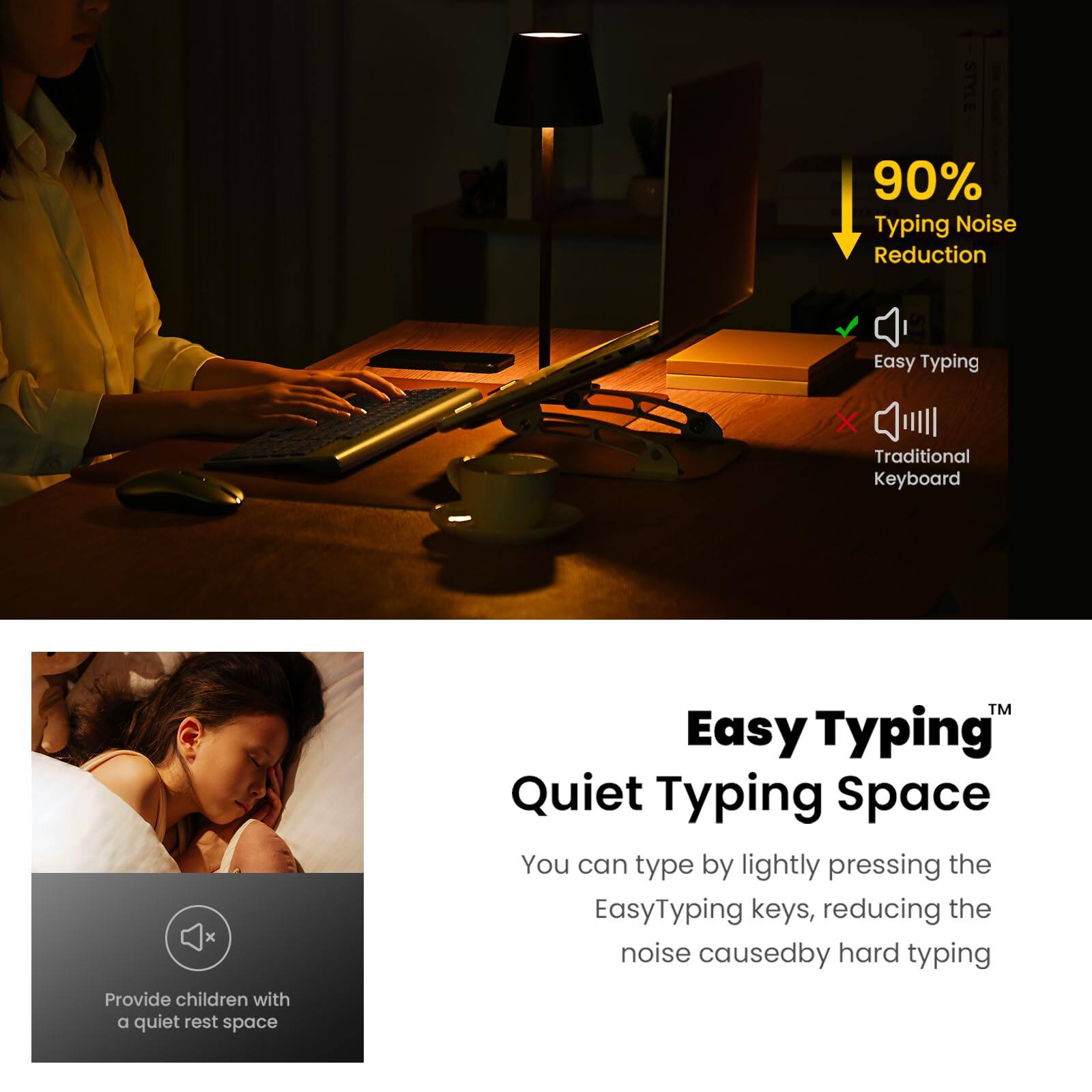 **Easy Typing™ Quiet Typing Space**

- **90% Typing Noise Reduction**
  - Easy Typing
  - Traditional Keyboard

You can type by lightly pressing the EasyTyping keys, reducing the noise caused by hard typing.

Provide children with a quiet rest space.