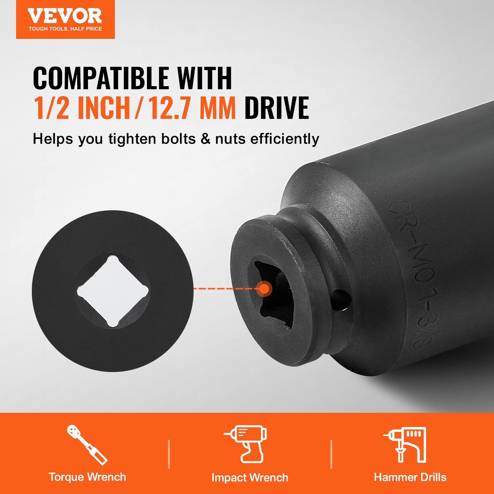 VEVOR  
TOUGH TOOLS, HALF PRICE  

COMPATIBLE WITH  
1/2 INCH / 12.7 MM DRIVE  

Helps you tighten bolts & nuts efficiently  

Torque Wrench  
Impact Wrench  
Hammer Drills
