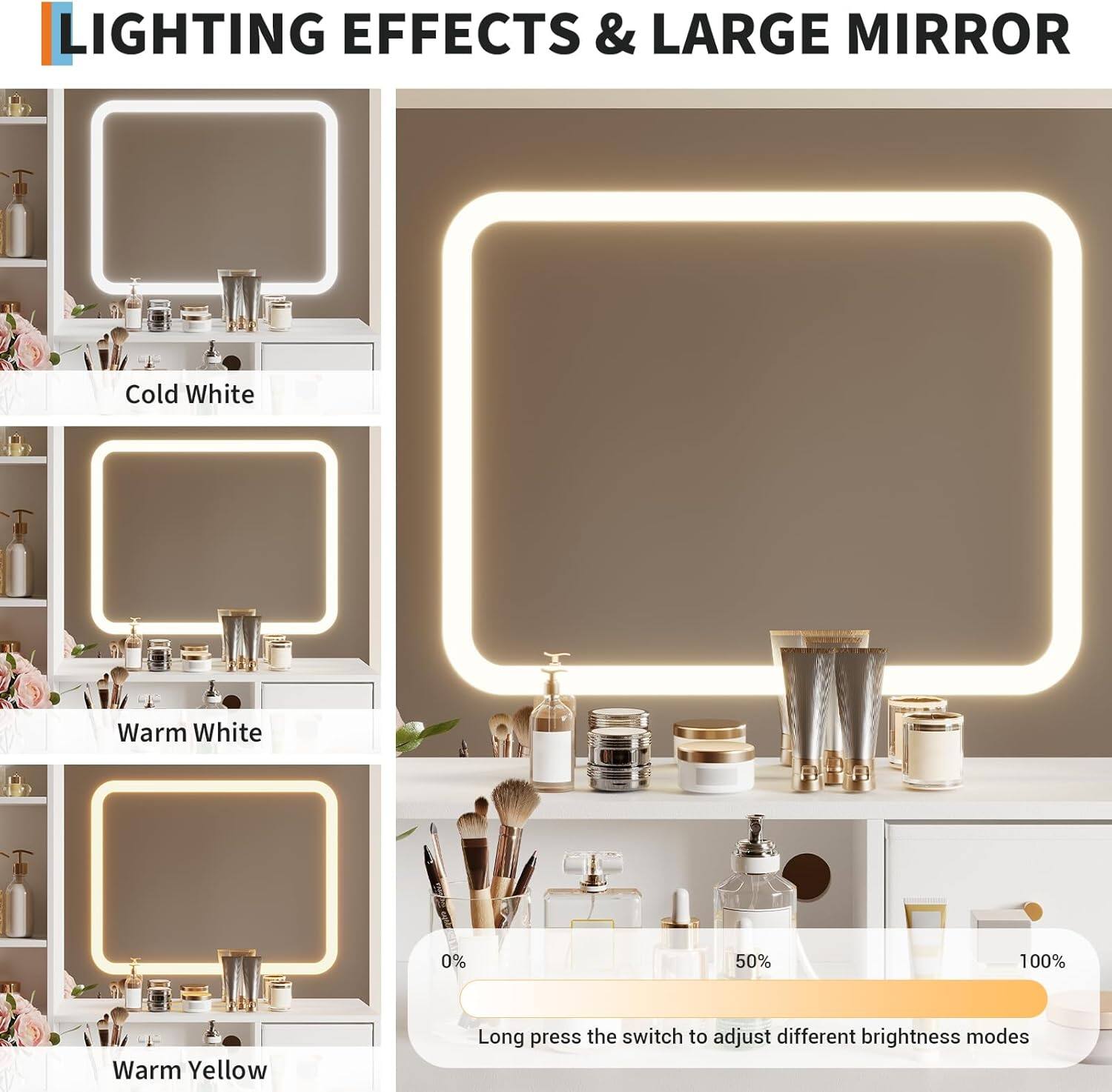 LIGHTING EFFECTS & LARGE MIRROR

Cold White

Warm White

Warm Yellow

0% 50% 100%

Long press the switch to adjust different brightness modes